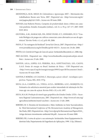 EXPERIMENTANDO CIÊNCIA304 |
MENDONÇA, M.M.; MELO, M. Colonialismo e Agroenergia. MST – Movimento dos
trabalhadores Rurais sem Terra, 2007. Disponível em: <http://www.mst.org.br/
mst/pagina.php?cd=3169>. Acesso em: 09 maio 2008.
NOVAES, José Roberto Pereira. Campeões de produtividade: dores e febres nos cana-
viais paulistas. Estudos Avançados [online]., vol. 21, n. 59, p. 167-177, 2007. ISSN
0103-4014.
OLIVEIRA, A.M.; MARACAJÁ, P.B.; DINIZ FILHO, E.T.; LINHARES, P.C.F. “Con-
trole Biológico de pragas em cultivos comerciais como alternativa ao uso de agro-
tóxicos”. Revista Verde, v.1, n.2, p.01-09, 2006.
PAIVA, F. “As vantagens do biodiesel”. Jornal da Ciência, 2007. Disponível em: <http://
www.jornaldaciencia.org.br/Detalhe.jsp?id=44215>. Acesso em: 24 abr. 2008.
PINTO, A.S. Controle de Pragas da Cana-de-açúcar. Sertãozinho:Biocontrol, n.1, 2006. 64p.
PRÓ-ÁLCOOL. Disponível em: <http://www.biodieselbr.com/proalcool/pro-alcool.
htm>. Acesso em: 25 abr. 2008.
SANTOS, A.R.A.; LOPES, G.F.; PEREIRA, M.A.; GOSTTSALTALL, S.H.; CALVO,
S.A.O. Fontes de energia no Brasil. Instituto de Física – USP. Disponível em:
<http://www.cepa.if.usp.br/energia/energia1999/Grupo1B/Documento1.html>.
Acesso em: 05 maio 2008.
SANTOS, F. BORÉM, A E CALDAS, C. Bioenergia, açúcar e álcool – tecnologias e pers-
pectivas. Viçosa, MG, 2010. 577p.
SILVA, J.A.A.; CAMPOS, A.L.; VEIGA, A.F.S.L.; MOREIRA, A.F.C.; MARQUES, E.J.
Estimativa da suficiência amostral para avaliar intensidade de infestação da Dia-
traea spp. em cana-de-açúcar. Revista PAB, v.32, n.10, 1997.
SILVA, M.A.M. Produção de etanol segue geopolítica dos Estados Unidos. UITA – Secre-
taria Regional Latinoamericana, 2007. Disponível em: <http://www.rel-uita.org/
agricultura/ambiente/etanol-usa.htm>. Acesso em: 13 abr. 2008.
RIBEIRO, M. S. Decisões de Investimento e Meio Ambiente no Setor Sucroalcooleiro.
In: Third International Conference of The Iberoamericam Academy of Management,
São Paulo, 2003. Disponível em: <http://www.fgvsp.br/iberoamerican/Papers/0341_
Artigo-decisoes-investimento-ambiental-06.pdf>. Acesso em: 02 maio 2008.
RIBEIRO, P.R. A usina de açúcar e sua automação. Sertãozinho: Smar Equipamentos In-
dustriais Ltda, Departamento de Engenharia de Aplicações, 1999. 113p. (Mimeo).
experimentando ciencia - prova9.indd 304experimentando ciencia - prova9.indd 304 19/07/2011 12:42:5419/07/2011 12:42:54
 