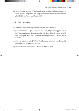 Cana: açúcar, etanol e as questões sociais | 305
SPINELLI. Empresa aproveita CO2 do álcool e atrai investidor (valor econômico). No-
tícias Agrícolas. Disponível em: <http://www.noticiasagricolas.com.br/noticias.
php?id=23013>. Acesso em: 05 maio 2008.
11.9 SÍTIOS ELETRÔNICOS
http://www.worldometers.info/population/ – acesso em 28/VII/2010
Cinejornal Informativo s.n. [XI]. Edição Especial (1951) http://www.zappiens.br/por-
tal/VisualizarVideo.do?_InstanceIdentifier=0&_EntityIdentifier=cgign1w5zYTr
w0s_1dogNqj9gCFtkyNkLf2XUnvka6wHak.&idRepositorio=0 – Acesso em 28/
VII/2010
http://www.ecodebate.com.br/2010/08/09/producao-de-etanol-nao-traz-desenvolvi-
mento-social/ – acesso em 9/VIII/2010
http://www.infoescola.com/quimica – Acesso em: 10 maio 2008
experimentando ciencia - prova9.indd 305experimentando ciencia - prova9.indd 305 19/07/2011 12:42:5419/07/2011 12:42:54
 