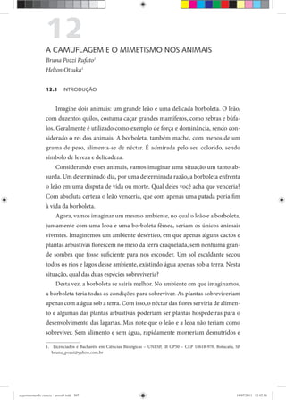 12A CAMUFLAGEM E O MIMETISMO NOS ANIMAIS
Bruna Pozzi Rufato1
Helton Otsuka1
12.1 INTRODUÇÃO
Imagine dois animais: um grande leão e uma delicada borboleta. O leão,
com duzentos quilos, costuma caçar grandes mamíferos, como zebras e búfa-
los. Geralmente é utilizado como exemplo de força e dominância, sendo con-
siderado o rei dos animais. A borboleta, também macho, com menos de um
grama de peso, alimenta-se de néctar. É admirada pelo seu colorido, sendo
símbolo de leveza e delicadeza.
Considerando esses animais, vamos imaginar uma situação um tanto ab-
surda. Um determinado dia, por uma determinada razão, a borboleta enfrenta
o leão em uma disputa de vida ou morte. Qual deles você acha que venceria?
Com absoluta certeza o leão venceria, que com apenas uma patada poria fim
à vida da borboleta.
Agora, vamos imaginar um mesmo ambiente, no qual o leão e a borboleta,
juntamente com uma leoa e uma borboleta fêmea, seriam os únicos animais
viventes. Imaginemos um ambiente desértico, em que apenas alguns cactos e
plantas arbustivas florescem no meio da terra craquelada, sem nenhuma gran-
de sombra que fosse suficiente para nos esconder. Um sol escaldante secou
todos os rios e lagos desse ambiente, existindo água apenas sob a terra. Nesta
situação, qual das duas espécies sobreviveria?
Desta vez, a borboleta se sairia melhor. No ambiente em que imaginamos,
a borboleta teria todas as condições para sobreviver. As plantas sobreviveriam
apenas com a água sob a terra. Com isso, o néctar das flores serviria de alimen-
to e algumas das plantas arbustivas poderiam ser plantas hospedeiras para o
desenvolvimento das lagartas. Mas note que o leão e a leoa não teriam como
sobreviver. Sem alimento e sem água, rapidamente morreriam desnutridos e
1. Licenciados e Bacharéis em Ciências Biológicas – UNESP, IB CP50 – CEP 18618-970, Botucatu, SP
bruna_pozzi@yahoo.com.br
experimentando ciencia - prova9.indd 307experimentando ciencia - prova9.indd 307 19/07/2011 12:42:5419/07/2011 12:42:54
 