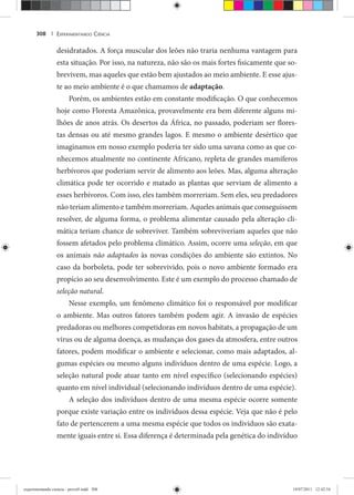 EXPERIMENTANDO CIÊNCIA308 |
desidratados. A força muscular dos leões não traria nenhuma vantagem para
esta situação. Por isso, na natureza, não são os mais fortes fisicamente que so-
brevivem, mas aqueles que estão bem ajustados ao meio ambiente. E esse ajus-
te ao meio ambiente é o que chamamos de adaptação.
Porém, os ambientes estão em constante modificação. O que conhecemos
hoje como Floresta Amazônica, provavelmente era bem diferente alguns mi-
lhões de anos atrás. Os desertos da África, no passado, poderiam ser flores-
tas densas ou até mesmo grandes lagos. E mesmo o ambiente desértico que
imaginamos em nosso exemplo poderia ter sido uma savana como as que co-
nhecemos atualmente no continente Africano, repleta de grandes mamíferos
herbívoros que poderiam servir de alimento aos leões. Mas, alguma alteração
climática pode ter ocorrido e matado as plantas que serviam de alimento a
esses herbívoros. Com isso, eles também morreriam. Sem eles, seu predadores
não teriam alimento e também morreriam. Aqueles animais que conseguissem
resolver, de alguma forma, o problema alimentar causado pela alteração cli-
mática teriam chance de sobreviver. Também sobreviveriam aqueles que não
fossem afetados pelo problema climático. Assim, ocorre uma seleção, em que
os animais não adaptados às novas condições do ambiente são extintos. No
caso da borboleta, pode ter sobrevivido, pois o novo ambiente formado era
propício ao seu desenvolvimento. Este é um exemplo do processo chamado de
seleção natural.
Nesse exemplo, um fenômeno climático foi o responsável por modificar
o ambiente. Mas outros fatores também podem agir. A invasão de espécies
predadoras ou melhores competidoras em novos habitats, a propagação de um
vírus ou de alguma doença, as mudanças dos gases da atmosfera, entre outros
fatores, podem modificar o ambiente e selecionar, como mais adaptados, al-
gumas espécies ou mesmo alguns indivíduos dentro de uma espécie. Logo, a
seleção natural pode atuar tanto em nível específico (selecionando espécies)
quanto em nível individual (selecionando indivíduos dentro de uma espécie).
A seleção dos indivíduos dentro de uma mesma espécie ocorre somente
porque existe variação entre os indivíduos dessa espécie. Veja que não é pelo
fato de pertencerem a uma mesma espécie que todos os indivíduos são exata-
mente iguais entre si. Essa diferença é determinada pela genética do indivíduo
experimentando ciencia - prova9.indd 308experimentando ciencia - prova9.indd 308 19/07/2011 12:42:5419/07/2011 12:42:54
 