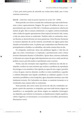 Uma breve história do tempo geológico | 31
a Terra, pois existe poeira de asteroide nas rochas desta idade, mas o tema
continua controverso.
2.4.1.5 Carbonífero (idade de grandes depósitos de carvão) 359 – 299Ma.
Neste período, teve início a reunião dos continentes que mais tarde forma-
riam o único supercontinente, Pangeia. Por quase 30 milhões de anos, o su-
percontinente que estava no Pólo Sul, o Gondwana, permaneceu coberto por
mantos de gelo. Mas as massas continentais e as regiões costeiras localizadas
sobre a linha do equador apresentavam clima tropical, favorável à vida. Assim,
a vida nos mares tornou-se exuberante. Também sobre os continentes, imen-
sas florestas se desenvolveram em áreas pantanosas. Estas florestas formaram
os imensos depósitos de carvão mineral, encontrados em alguns países hoje
situados no hemisfério norte. As plantas que compunham estas florestas eram
principalmente as licófitas e as esfenófitas, não muito comuns hoje em dia.
Os tetrápodos resolveram vários dos problemas ligados à vida fora da
água, tais como a locomoção e a respiração, e permaneceram como a fauna
terrestre dominante durante o Carbonífero. Apesar disso, estavam confinados
à vida junto aos corpos de água onde depositavam seus ovos e onde suas larvas
podiam crescer, pois eles ainda se reproduziam como os peixes.
Porém, uma das invenções mais engenhosas e talentosas da vida dos te-
trápodos, resultou em uma estrutura que resolveu o problema da reprodução
fora da água: o ovo amniótico. Esta cápsula era capaz de reter a água e permitir
a troca de gases, reservar alimento, recolher os restos metabólicos e guardar
o embrião flutuando num líquido semelhante ao ambiente aquático. O ovo
amniótico possibilitou a estes tetrápodos, agora chamados amniotas, uma vida
totalmente terrestre. Do Carbonífero em diante, os amniotas tornaram-se os
vertebrados mais comuns sobre os continentes.
Neste período, dois novos ramos da árvore da vida dos vertebrados sur-
giram a partir dos amniotas: os sinápsidos, que mais tarde deram origem aos
mamíferos e os saurópsidos, que deram origem aos anápsidos (tartarugas),
aos diápsidos, que incluem os ictiosauros, os lepidossauros (répteis aquáticos,
cobras e lagartos), os rincossauros, e os arcossauros (crocodilos, pterossauros,
dinossauros e aves).
experimentando ciencia - prova9.indd 31experimentando ciencia - prova9.indd 31 19/07/2011 12:40:3719/07/2011 12:40:37
 