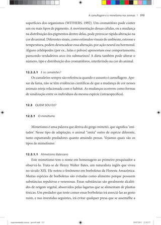 A camuﬂagem e o mimetismo nos animais | 313
superfícies dos organismos (WITHERS, 1992). Um cromatóforo pode conter
um ou mais tipos de pigmento. A movimentação dessas células, ou a mudança
na distribuição dos pigmentos dentro delas, pode provocar rápida alteração na
cor do animal. Diferentes sinais, como estímulos visuais do ambiente, estresse e
temperatura, podem desencadear essa alteração, por ação neural ou hormonal.
Alguns cefalópodes (por ex., lulas e polvos) apresentam esse comportamento,
parecendo verdadeiros arco-íris submarinos! A dieta também pode alterar o
número, tipo e distribuição dos cromatóforos, interferindo na cor do animal.
12.2.2.1 E os camaleões?
Os camaleões sempre são referência quando o assunto é camuflagem. Ape-
sar da fama, não se têm evidências científicas de que a mudança de cor nesses
animais esteja relacionada com o habitat. As mudanças ocorrem como formas
de sinalização entre os indivíduos da mesma espécie (intraespecífica).
12.3 QUEM SOU EU?
12.3.1 O mimetismo
Mimetismo é uma palavra que deriva do grego mimetés, que significa ‘imi-
tador’. Nesse tipo de adaptação, o animal “imita” outro de espécie diferente,
tanto espantando predadores quanto atraindo presas. Vejamos quais são os
tipos de mimetismo:
12.3.1.1 Mimetismo Batesiano
Este mimetismo tem o nome em homenagem ao primeiro pesquisador a
observá-lo. Trata-se de Henry Walter Bates, um naturalista inglês que viveu
no século XIX. Ele notou o fenômeno em borboletas da Floresta Amazônica.
Muitas espécies de borboletas são evitadas como alimento porque possuem
substâncias repulsivas e venenosas. Essas substâncias são geralmente alcalói-
des de origem vegetal, absorvidos pelas lagartas que se alimentam de plantas
tóxicas. Um predador que tente comer essas borboletas irá associá-las ao gosto
ruim, e nas investidas seguintes, irá evitar qualquer presa que se assemelhe a
experimentando ciencia - prova9.indd 313experimentando ciencia - prova9.indd 313 19/07/2011 12:42:5719/07/2011 12:42:57
 