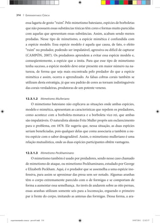 EXPERIMENTANDO CIÊNCIA314 |
essa lagarta de gosto “ruim”. Pelo mimetismo batesiano, espécies de borboletas
que não possuem essas substâncias tóxicas têm cores e formas muito parecidas
com aquelas que apresentam essas substâncias. Assim, acabam sendo menos
predadas. Nesse tipo de mimetismo, a espécie mimética é confundida com
a espécie modelo. Essa espécie modelo é aquela que causa, de fato, o efeito
“ruim” no predador, podendo ser impalatável, agressiva ou difícil de capturar
(CAMPÓN, 2007). Os predadores aprendem a evitar essa espécie modelo e,
conseqüentemente, a espécie que a imita. Para que esse tipo de mimetismo
tenha sucesso, a espécie modelo deve estar presente em maior número na na-
tureza, de forma que seja mais encontrada pelo predador do que a espécie
mimética e assim, ocorra o aprendizado. As falsas cobras corais também se
utilizam desta estratégia, já que seu padrão de cores as tornam indistinguíveis
das corais verdadeiras, produtoras de um potente veneno.
12.3.1.2 Mimetismo Mulleriano
O mimetismo batesiano não explicava as situações onde ambas espécies,
modelo e mimética, apresentam as características que repelem os predadores,
como acontece com a borboleta-monarca e a borboleta vice-rei, que ambas
são impalatáveis. O naturalista alemão Fritz Muller propôs um esclarecimento
para o problema, em 1878. Ele sugeriu que, nessa situação, as duas espécies
seriam beneficiadas, pois qualquer delas que coma associaria a também a ou-
tra espécie com o sabor desagradável. Assim, o mimetismo mulleriano é uma
relação mutualística, onde as duas espécies participantes obtêm vantagens.
12.3.1.3 Mimetismo Peckhaminano
O mimetismo também é usado por predadores, sendo nesse caso chamado
de mimetismo de ataque, ou mimetismo Peckhaminano, estudado por George
e Elizabeth Peckham. Aqui, é o predador que se assemelha a uma espécie ino-
fensiva, para assim se aproximar das presa sem ser notado. Algumas aranhas
têm o corpo extremamente parecido com o de formigas e se comportam de
forma a aumentar essa semelhança. Ao invés de andarem sobre as oito pernas,
essas aranhas utilizam somente seis para a locomoção, erguendo o primeiro
par à frente do corpo, imitando as antenas das formigas. Dessa forma, a ara-
experimentando ciencia - prova9.indd 314experimentando ciencia - prova9.indd 314 19/07/2011 12:42:5719/07/2011 12:42:57
 