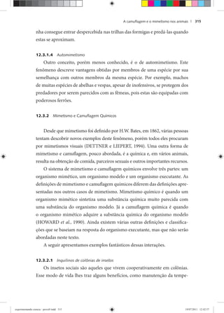 A camuﬂagem e o mimetismo nos animais | 315
nha consegue entrar despercebida nas trilhas das formigas e predá-las quando
estas se aproximam.
12.3.1.4 Automimetismo
Outro conceito, porém menos conhecido, é o de automimetismo. Este
fenômeno descreve vantagens obtidas por membros de uma espécie por sua
semelhança com outros membros da mesma espécie. Por exemplo, machos
de muitas espécies de abelhas e vespas, apesar de inofensivos, se protegem dos
predadores por serem parecidos com as fêmeas, pois estas são equipadas com
poderosos ferrões.
12.3.2 Mimetismo e Camuﬂagem Químicos
Desde que mimetismo foi definido por H.W. Bates, em 1862, várias pessoas
tentam descobrir novos exemplos deste fenômeno, porém todos eles procuram
por mimetismos visuais (DETTNER e LIEPERT, 1994). Uma outra forma de
mimetismo e camuflagem, pouco abordada, é a química e, em vários animais,
resulta na obtenção de comida, parceiros sexuais e outros importantes recursos.
O sistema de mimetismo e camuflagem químicos envolve três partes: um
organismo mimético, um organismo modelo e um organismo executante. As
definições de mimetismo e camuflagem químicos diferem das definições apre-
sentadas nos outros casos de mimetismo. Mimetismo químico é quando um
organismo mimético sintetiza uma substância química muito parecida com
uma substância do organismo modelo. Já a camuflagem química é quando
o organismo mimético adquire a substância química do organismo modelo
(HOWARD et al., 1990). Ainda existem várias outras definições e classifica-
ções que se baseiam na resposta do organismo executante, mas que não serão
abordadas neste texto.
A seguir apresentamos exemplos fantásticos dessas interações.
12.3.2.1 Inquilinos de colônias de insetos
Os insetos sociais são aqueles que vivem cooperativamente em colônias.
Esse modo de vida lhes traz alguns benefícios, como manutenção da tempe-
experimentando ciencia - prova9.indd 315experimentando ciencia - prova9.indd 315 19/07/2011 12:42:5719/07/2011 12:42:57
 
