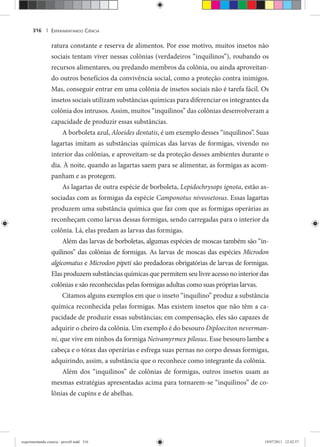 EXPERIMENTANDO CIÊNCIA316 |
ratura constante e reserva de alimentos. Por esse motivo, muitos insetos não
sociais tentam viver nessas colônias (verdadeiros “inquilinos”), roubando os
recursos alimentares, ou predando membros da colônia, ou ainda aproveitan-
do outros benefícios da convivência social, como a proteção contra inimigos.
Mas, conseguir entrar em uma colônia de insetos sociais não é tarefa fácil. Os
insetos sociais utilizam substâncias químicas para diferenciar os integrantes da
colônia dos intrusos. Assim, muitos “inquilinos” das colônias desenvolveram a
capacidade de produzir essas substâncias.
A borboleta azul, Aloeides dentatis, é um exemplo desses “inquilinos”. Suas
lagartas imitam as substâncias químicas das larvas de formigas, vivendo no
interior das colônias, e aproveitam-se da proteção desses ambientes durante o
dia. À noite, quando as lagartas saem para se alimentar, as formigas as acom-
panham e as protegem.
As lagartas de outra espécie de borboleta, Lepidochrysops ignota, estão as-
sociadas com as formigas da espécie Camponotus niveosetosus. Essas lagartas
produzem uma substância química que faz com que as formigas operárias as
reconheçam como larvas dessas formigas, sendo carregadas para o interior da
colônia. Lá, elas predam as larvas das formigas.
Além das larvas de borboletas, algumas espécies de moscas também são “in-
quilinos” das colônias de formigas. As larvas de moscas das espécies Microdon
algicomatus e Microdon pipeti são predadoras obrigatórias de larvas de formigas.i
Elas produzem substâncias químicas que permitem seu livre acesso no interior das
colônias e são reconhecidas pelas formigas adultas como suas próprias larvas.
Citamos alguns exemplos em que o inseto “inquilino” produz a substância
química reconhecida pelas formigas. Mas existem insetos que não têm a ca-
pacidade de produzir essas substâncias; em compensação, eles são capazes de
adquirir o cheiro da colônia. Um exemplo é do besouro Diploeciton neverman-
ni, que vive em ninhos da formiga Neivamyrmex pilosus. Esse besouro lambe a
cabeça e o tórax das operárias e esfrega suas pernas no corpo dessas formigas,
adquirindo, assim, a substância que o reconhece como integrante da colônia.
Além dos “inquilinos” de colônias de formigas, outros insetos usam as
mesmas estratégias apresentadas acima para tornarem-se “inquilinos” de co-
lônias de cupins e de abelhas.
experimentando ciencia - prova9.indd 316experimentando ciencia - prova9.indd 316 19/07/2011 12:42:5719/07/2011 12:42:57
 