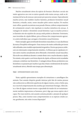 EXPERIMENTANDO CIÊNCIA318 |
Machos sexualmente ativos da espécie de besouro Aleochara curcula são
muito agressivos uns com os outros quando estão numa carcaça, onde se ali-
mentam de larvas de moscas e procuram por parceiras sexuais. Especialmente
machos jovens, mas também machos famintos, produzem feromônio sexual
feminino, evitando, assim, serem atacados pelos outros machos. Os machos
mais velhos, quando encontram essas pseudo-fêmeas, exibem comportamento
de cortejamento sexual e não expulsam os machos miméticos da carcaça. A
vantagem de simular o feromônio sexual feminino é que os machos jovens e
os famintos não são expulsos da carcaça onde podem se alimentar. Entretanto,
suas investidas de cópula falham, pois as fêmeas têm comportamento agressi-
vo contra indivíduos que carregam o feromônio sexual feminino.
Outroexemplo,agoraenvolvendoferomôniosmasculinos,éocasodasfêmeas
da mosca Drosophila melanogaster. Essas moscas são muito conhecidas por terem
sidoutilizadascomomodeloexperimentalemgenética.Ocorrequepoucosconhe-
cem seu interessante comportamento mimético. As fêmeas que já copularam evi-
tam outros machos sexualmente ativos liberando o feromônio sexual masculino.
Ela recebe essa substância durante o contato direto com o macho durante a cópula.
No entanto, entre quatro a seis horas depois da cópula, as fêmeas recém acasaladas
começam a sintetizar esse feromônio. A vantagem dessas fêmeas produzirem esse
feromônio e se passarem por machos é que elas evitam o molestamentode machos
sexualmente ativos, obtendo mais tempo para alimentação.
12.4 EXPERIMENTANDO UMA IDEIA
Neste capítulo apresentamos exemplos de mimetismo e camuflagem dos
animais. Esse assunto desperta grande interesse pelo fato de muitas pessoas
não conhecerem as diferentes aparências de alguns insetos, como o bicho-pau,
ou o incrível comportamento das aranhas que mimetizam formigas. Além dis-
so, o fato de alguns animais terem a capacidade de mudar de cor instantanea-
mente também impressiona os humanos, pois é algo que nossa espécie não é
capaz. Por esses motivos, este assunto costuma prender a atenção de qualquer
pessoa. Mas, como mostrar esses comportamentos se as espécies citadas aci-
ma, geralmente, não estão à nossa disposição?
experimentando ciencia - prova9.indd 318experimentando ciencia - prova9.indd 318 19/07/2011 12:42:5719/07/2011 12:42:57
 
