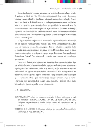 A camuﬂagem e o mimetismo nos animais | 319
Um animal muito comum, que pode ser encontrado em qualquer viveiro
de peixe, é a tilápia do Nilo (Oreochromis niloticus). Este peixe é facilmente
criado e comercializado e também é altamente resistente à poluição. Assim,
como não é nativo do Brasil, tem se tornado praga em muitos rios brasileiros.
Mas, poucos sabem que este animal tem a capacidade de mudar de cor. Em
ambientes claros estes animais perdem algumas listras pretas de seu corpo,
e quando são colocados em ambientes escuros, essas listras reaparecem (ver
cromatóforos acima). Por esse motivo podemos utilizar esses peixes para exem-
plificar a camuflagem.
O experimento é simples! Você precisará de alguns exemplares dessa espé-
cie, um aquário, e uma cartolina branca e uma preta. Com cada cartolina, faça
uma estrutura que cubra as laterais, a parte de trás e o fundo do aquário. Deixe
as tilápias por alguns minutos no fundo preto. Depois disso, mude o fundo
para o branco e observe as listras pretas no corpo dos peixes. Elas rapidamente
diminuirão. Pronto! Você acabou de constatar um exemplo de camuflagem
nos animais.
Uma outra forma de se apresentar o tema aos alunos é com o uso de figu-
ras. Mostre fotos de animais camuflados e peça aos alunos que os encontrem e
digam quais características do bicho (cor, formato etc.) o ajudam a se misturar
com o meio. As figuras também podem ser utilizadas para exemplificar o mi-
metismo. Mostre algumas figuras de animais e peça aos estudantes que digam
qual é o animal modelo e qual é o mimético, ou apresente somente o mimético
e pergunte com que animal se parece. Dessa maneira, é possível obter maior
interação dos alunos em aulas sobre este assunto.
12.5 BIBLIOGRAFIA
CAMPÓN, M.F.F. “Aranhas que enganam: estratégias de ilusão utilizadas por espé-
cies miméticas”. In: GONZAGA, M.O.; SANTOS, A.J. & JAPYASSÚ, H.F. (Org.)
Ecologia e comportamento de aranhas. Rio de Janeiro: Ed. Interciência, 2007. p.
256-275.
DETTNER, K. & LIEPERT, C. “Chemical mimicry and camouflage”. Annual Review
Entomology, n. 39, p. 129-154, 1994.
experimentando ciencia - prova9.indd 319experimentando ciencia - prova9.indd 319 19/07/2011 12:42:5719/07/2011 12:42:57
 