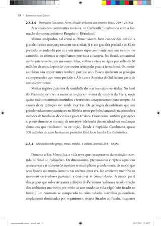 EXPERIMENTANDO CIÊNCIA32 |
2.4.1.6 Permiano (do russo, Perm, cidade próxima aos montes Urais) 299 – 251Ma.
A reunião dos continentes iniciada no Carbonífero culminou com a for-
mação do supercontinente Pangeia no Permiano.
Muitos sinápsidos, tal como o Dimetrodonte, bem conhecidos devido a
grande membrana que possuem nas costas, já eram grandes predadores. Com
predadores andando por aí e um único supercontinente sem um oceano no
caminho, os animais se espalharam por toda a Pangeia. No Brasil, um animal
muito interessante, um mesossaurídeo, voltou a viver na água por volta de 60
milhões de anos depois de o primeiro tetrápodo pisar a terra firme. Os meso-
saurídeos são importantes também porque seus fósseis ajudaram os geólogos
a compreender que nesse período a África e a América do Sul faziam parte de
um só continente.
Muitas regiões distantes da umidade do mar tornaram-se áridas. No final
do Permiano ocorreu a maior extinção em massa da história da Terra, onde
quase todos os animais marinhos e terrestres desapareceram para sempre. As
causas desta extinção são ainda incertas. Os geólogos descobriram que um
grande vulcanismo aconteceu na Sibéria neste período, lançando na atmosfera
milhões de toneladas de cinzas e gases tóxicos. Ocorreram também glaciações
e, possivelmente, o impacto de um asteroide tenha desencadeado as mudanças
climáticas que resultaram na extinção. Desde a Explosão Cambriana, quase
300 milhões de anos haviam se passado. Este foi o fim da Era Paleozóica.
2.4.2 Mesozóico (do grego, meso, médio, e zoikos, animal) 251 – 65Ma.
Durante a Era Mesozóica a vida teve que recuperar-se da extinção ocor-
rida no final do Paleozóico. Os dinossauros, pterossauros e répteis aquáticos
apareceram e o número de espécies se multiplicou grandemente, de modo que
seus fósseis são muito comuns nas rochas desta era. No ambiente marinho os
moluscos escavadores passaram a dominar as comunidades. A maior parte
dos grupos que sobreviveram à extinção do Permiano realizou a recolonização
dos ambientes marinhos por meio de um modo de vida vágil (não fixado ao
fundo), um contraste se comparado às comunidades marinhas paleozóicas,
amplamente dominadas por organismos sésseis (fixados ao fundo, incapazes
experimentando ciencia - prova9.indd 32experimentando ciencia - prova9.indd 32 19/07/2011 12:40:3719/07/2011 12:40:37
 