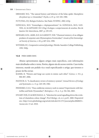 EXPERIMENTANDO CIÊNCIA320 |
EBEHARD, W.G. “The natural history and behavior of the bolas spider Mastophora
dizzydeani sp. n. (Araneidae)”. Psyche, n. 87, p. 143-169, 1980.
FUTUYMA, D.J. Biologia Evolutiva. São Paulo: FUNPEC, 2002. 632p.
GONZAGA, M.O. “Araneofagia e cleptoparasitismo”. In: GONZAGA, M.O.; SAN-
TOS, A.J. & JAPYASSÚ, H.F. (Org.) Ecologia e comportamento de aranhas. Rio de
Janeiro: Ed. Interciência, 2007. p. 239-255.
HOWARD, R.W.; AKRE, R.D. & GARNETT, W.B. “Chemical mimicry of an obligate
predator of carpenter ants (Hymenoptera: Formicidae)”. Annals of the Entomologi-
cal Society of America, v. 83, p. 607-616, 1990.
WITHERS, P.C. Comparative animal physiology. Flórida: Saunders College Publishing,
1992. 949p.
12.6 PARA SABER MAIS
Abaixo apresentamos alguns artigos mais específicos, com informações
mais detalhadas sobre o tema. Porém, alguns são de acesso restrito. Caso tenha
interesse, mande um pedido via e-mail especificando o artigo, que teremos o
prazer de lhe enviar.
KAISER, R. “Flowers and fungi use scents to mimic each other”. Science, v. 311, p.
806-807, 2006.
PASTEUR, G. “A classificatory review of mimicry systems”. Annual Review of Ecology
and Systematics. n. 13, p. 169-199, 1982.
PINHEIRO, C.E.G. “Does müllerian mimicry work in nature? Experiments with but-
terflies and birds (Tyrannidae)”. Biotropica, v. 35, n. 3, p. 356-364, 2003.
STUART-FOX, D. & MOUSSALLI, A. “Selection for social signalling drives the evolu-
tion of chameleon colour change”. PLoS Biology, v.6, n.1, p.e25. 2008. Disponível
em:<http://www.plosbiology.org/article/info:doi/10.1371/journal.pbio.0060025>.
Acesso em: 15 set. 2010.
experimentando ciencia - prova9.indd 320experimentando ciencia - prova9.indd 320 19/07/2011 12:42:5719/07/2011 12:42:57
 