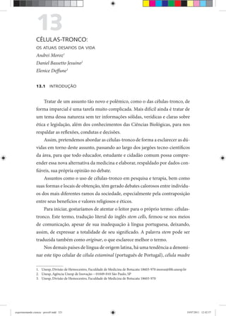 13CÉLULAS-TRONCO:
OS ATUAIS DESAFIOS DA VIDA
Andrei Moroz1
Daniel Bassetto Jesuino2
Elenice Deffune3
13.1 INTRODUÇÃO
Tratar de um assunto tão novo e polêmico, como o das células-tronco, de
forma imparcial é uma tarefa muito complicada. Mais difícil ainda é tratar de
um tema dessa natureza sem ter informações sólidas, verídicas e claras sobre
ética e legislação, além dos conhecimentos das Ciências Biológicas, para nos
respaldar as reflexões, condutas e decisões.
Assim, pretendemos abordar as células-tronco de forma a esclarecer as dú-
vidas em torno deste assunto, passando ao largo dos jargões tecno-científicos
da área, para que todo educador, estudante e cidadão comum possa compre-
ender essa nova alternativa da medicina e elaborar, respaldado por dados con-
fiáveis, sua própria opinião no debate.
Assuntos como o uso de células-tronco em pesquisa e terapia, bem como
suas formas e locais de obtenção, têm gerado debates calorosos entre indivídu-
os dos mais diferentes ramos da sociedade, especialmente pela contraposição
entre seus benefícios e valores religiosos e éticos.
Para iniciar, gostaríamos de atentar o leitor para o próprio termo: células-
tronco. Este termo, tradução literal do inglês stem cells, firmou-se nos meios
de comunicação, apesar de sua inadequação à língua portuguesa, deixando,
assim, de expressar a totalidade de seu significado. A palavra stem pode ser
traduzida também como originar, o que esclarece melhor o termo.
Nos demais países de língua de origem latina, há uma tendência a denomi-
nar este tipo celular de célula estaminal (português de Portugal),l célula madre
1. Unesp, Divisão de Hemocentro, Faculdade de Medicina de Botucatu 18603-970 moroz@ibb.unesp.br
2. Unesp, Agência Unesp de Inovação – 01049-010 São Paulo, SP
3. Unesp, Divisão de Hemocentro, Faculdade de Medicina de Botucatu 18603-970
experimentando ciencia - prova9.indd 321experimentando ciencia - prova9.indd 321 19/07/2011 12:42:5719/07/2011 12:42:57
 