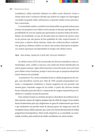 EXPERIMENTANDO CIÊNCIA322 |
(castelhano), cellula staminale (italiano) ou céllule souche (francês). Como o
intuito deste texto é esclarecer dúvidas que podem ter origem em reportagens
veiculadas na grande mídia, utilizaremos a expressão células-tronco para faci-
litar a associação.
A comunidade médica e científica tem despendido um grande esforço para
avançar nas pesquisas com células-tronco porque as doenças que figuram com
possibilidade de cura são aquelas que apresentam os maiores índices de morta-
lidade e de morbidade, ou seja, de elevação tanto no número de mortos como
no de pessoas que não gozam de boa qualidade de vida, respectivamente. E,
como para a maioria dessas doenças, sejam elas cardiovasculares, respirató-
rias, genéticas, diabetes mellitus ou câncer, não existem alternativas terapêuti-
cas, muitas esperanças são depositadas na terapia com células-tronco.
13.2 MAS AFINAL, QUEM OU O QUE SÃO ‘CÉLULAS-TRONCO’?
As células-tronco (CTs) são encontradas em diversos mamíferos como ca-
mundongos, ratos, coelhos e macacos, mas ainda não foram identificadas em
outros grupos animais. Agora direcionaremos nossa discussão acerca do tema
para células-tronco humanas, porque é nessa área que as pesquisas despertam
maior interesse da sociedade.
As primeiras CTs a serem estudadas foram as células progenitoras do san-
gue, cuja descoberta ocorreu por volta de 1939, quando pesquisadores ten-
taram e conseguiram restabelecer a função sanguínea de um paciente com
anemia grave, injetando sangue de seu irmão. A partir daí, diversos estudos
foram realizados para descobrir o componente do sangue responsável por res-
tabelecer a condição normal do paciente.
Esses estudos levaram os cientistas da época à descoberta da existência de cé-
lulas especiais capazes de originar qualquer tipo de célula do sangue. Esses estudos
foram fundamentais para que chegássemos ao grau de conhecimento que temos
e que atualmente nos permite tratar de doenças graves do sangue por meio do
transplante dessas células especiais, que, neste caso, foram denominadas de células
progenitoras hematopoéticas. Deste modo, despertou-se a curiosidade, na comu-
nidade científica, pela existência de células semelhantes em outros tecidos.
experimentando ciencia - prova9.indd 322experimentando ciencia - prova9.indd 322 19/07/2011 12:42:5719/07/2011 12:42:57
 