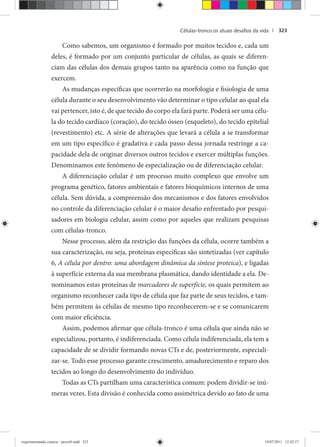 Células-tronco:os atuais desaﬁos da vida | 323
Como sabemos, um organismo é formado por muitos tecidos e, cada um
deles, é formado por um conjunto particular de células, as quais se diferen-
ciam das células dos demais grupos tanto na aparência como na função que
exercem.
As mudanças específicas que ocorrerão na morfologia e fisiologia de uma
célula durante o seu desenvolvimento vão determinar o tipo celular ao qual ela
vai pertencer, isto é, de que tecido do corpo ela fará parte. Poderá ser uma célu-
la do tecido cardíaco (coração), do tecido ósseo (esqueleto), do tecido epitelial
(revestimento) etc. A série de alterações que levará a célula a se transformar
em um tipo específico é gradativa e cada passo dessa jornada restringe a ca-
pacidade dela de originar diversos outros tecidos e exercer múltiplas funções.
Denominamos este fenômeno de especialização ou de diferenciação celular.
A diferenciação celular é um processo muito complexo que envolve um
programa genético, fatores ambientais e fatores bioquímicos internos de uma
célula. Sem dúvida, a compreensão dos mecanismos e dos fatores envolvidos
no controle da diferenciação celular é o maior desafio enfrentado por pesqui-
sadores em biologia celular, assim como por aqueles que realizam pesquisas
com células-tronco.
Nesse processo, além da restrição das funções da célula, ocorre também a
sua caracterização, ou seja, proteínas específicas são sintetizadas (ver capítulo
6, A célula por dentro: uma abordagem dinâmica da síntese proteica), e ligadas
à superfície externa da sua membrana plasmática, dando identidade a ela. De-
nominamos estas proteínas de marcadores de superfície, os quais permitem ao
organismo reconhecer cada tipo de célula que faz parte de seus tecidos, e tam-
bém permitem às células de mesmo tipo reconhecerem-se e se comunicarem
com maior eficiência.
Assim, podemos afirmar que célula-tronco é uma célula que ainda não se
especializou, portanto, é indiferenciada. Como célula indiferenciada, ela tem a
capacidade de se dividir formando novas CTs e de, posteriormente, especiali-
zar-se. Todo esse processo garante crescimento, amadurecimento e reparo dos
tecidos ao longo do desenvolvimento do indivíduo.
Todas as CTs partilham uma característica comum: podem dividir-se inú-
meras vezes. Esta divisão é conhecida como assimétrica devido ao fato de uma
experimentando ciencia - prova9.indd 323experimentando ciencia - prova9.indd 323 19/07/2011 12:42:5719/07/2011 12:42:57
 