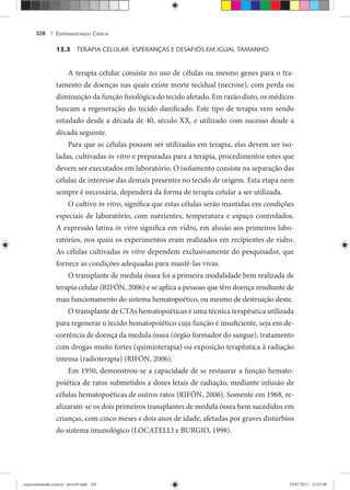 EXPERIMENTANDO CIÊNCIA328 |
13.3 TERAPIA CELULAR: ESPERANÇAS E DESAFIOS EM IGUAL TAMANHO
A terapia celular consiste no uso de células ou mesmo genes para o tra-
tamento de doenças nas quais existe morte tecidual (necrose), com perda ou
diminuição da função fisiológica do tecido afetado. Em razão disto, os médicos
buscam a regeneração do tecido danificado. Este tipo de terapia vem sendo
estudado desde a década de 40, século XX, e utilizado com sucesso desde a
década seguinte.
Para que as células possam ser utilizadas em terapia, elas devem ser iso-
ladas, cultivadas in vitro e preparadas para a terapia, procedimentos estes que
devem ser executados em laboratório. O isolamento consiste na separação das
células de interesse das demais presentes no tecido de origem. Esta etapa nem
sempre é necessária, dependerá da forma de terapia celular a ser utilizada.
O cultivo in vitro, significa que estas células serão mantidas em condições
especiais de laboratório, com nutrientes, temperatura e espaço controlados.
A expressão latina in vitro significa em vidro, em alusão aos primeiros labo-
ratórios, nos quais os experimentos eram realizados em recipientes de vidro.
As células cultivadas in vitro dependem exclusivamente do pesquisador, que
fornece as condições adequadas para mantê-las vivas.
O transplante de medula óssea foi a primeira modalidade bem realizada de
terapia celular (RIFÓN, 2006) e se aplica a pessoas que têm doença resultante de
mau funcionamento do sistema hematopoético, ou mesmo de destruição deste.
O transplante de CTAs hematopoéticas é uma técnica terapêutica utilizada
para regenerar o tecido hematopoiético cuja função é insuficiente, seja em de-
corrência de doença da medula óssea (órgão formador do sangue), tratamento
com drogas muito fortes (quimioterapia) ou exposição terapêutica à radiação
intensa (radioterapia) (RIFÓN, 2006).
Em 1950, demonstrou-se a capacidade de se restaurar a função hemato-
poiética de ratos submetidos a doses letais de radiação, mediante infusão de
células hematopoéticas de outros ratos (RIFÓN, 2006). Somente em 1968, re-
alizaram-se os dois primeiros transplantes de medula óssea bem sucedidos em
crianças, com cinco meses e dois anos de idade, afetadas por graves distúrbios
do sistema imunológico (LOCATELLI e BURGIO, 1998).
experimentando ciencia - prova9.indd 328experimentando ciencia - prova9.indd 328 19/07/2011 12:43:0019/07/2011 12:43:00
 