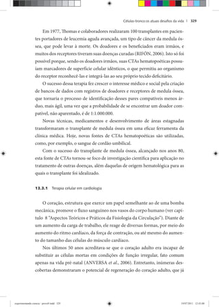 Células-tronco:os atuais desaﬁos da vida | 329
Em 1977, Thomas e colaboradores realizaram 100 transplantes em pacien-
tes portadores de leucemia aguda avançada, um tipo de câncer da medula ós-
sea, que pode levar à morte. Os doadores e os beneficiados eram irmãos, e
muitos dos receptores tiveram suas doenças curadas (RIFÓN, 2006). Isto só foi
possível porque, sendo os doadores irmãos, suas CTAs hematopoéticas possu-
íam marcadores de superfície celular idênticos, o que permitiu ao organismo
do receptor reconhecê-las e integrá-las ao seu próprio tecido deficitário.
O sucesso dessa terapia fez crescer o interesse médico e social pela criação
de bancos de dados com registros de doadores e receptores de medula óssea,
que tornaria o processo de identificação desses pares compatíveis menos ár-
duo, mais ágil, uma vez que a probabilidade de se encontrar um doador com-
patível, não aparentado, é de 1:1.000.000.
Novas técnicas, medicamentos e desenvolvimento de áreas estagnadas
transformaram o transplante de medula óssea em uma eficaz ferramenta da
clínica médica. Hoje, novas fontes de CTAs hematopoéticas são utilizadas,
como, por exemplo, o sangue de cordão umbilical.
Com o sucesso do transplante de medula óssea, alcançado nos anos 80,
esta fonte de CTAs tornou-se foco de investigação científica para aplicação no
tratamento de outras doenças, além daquelas de origem hematológica para as
quais o transplante foi idealizado.
13.3.1 Terapia celular em cardiologia
O coração, estrutura que exerce um papel semelhante ao de uma bomba
mecânica, promove o fluxo sanguíneo nos vasos do corpo humano (ver capí-
tulo 8 “Aspectos Teóricos e Práticos da Fisiologia da Circulação”). Diante de
um aumento da carga de trabalho, ele reage de diversas formas, por meio do
aumento do ritmo cardíaco, da força de contração, ou até mesmo do aumen-
to do tamanho das células do músculo cardíaco.
Nos últimos 50 anos acreditava-se que o coração adulto era incapaz de
substituir as células mortas em condições de função irregular, fato comum
apenas na vida pré-natal (ANVERSA et al., 2006). Entretanto, inúmeras des-
cobertas demonstraram o potencial de regeneração do coração adulto, que já
experimentando ciencia - prova9.indd 329experimentando ciencia - prova9.indd 329 19/07/2011 12:43:0019/07/2011 12:43:00
 