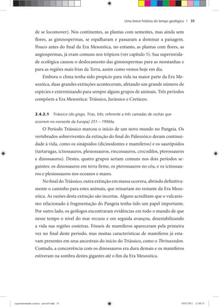 Uma breve história do tempo geológico | 33
de se locomover). Nos continentes, as plantas com sementes, mas ainda sem
flores, as gimnospermas, se espalharam e passaram a dominar a paisagem.
Pouco antes do final da Era Mesozóica, no entanto, as plantas com flores, as
angiospermas, já eram comuns nos trópicos (ver capítulo 5). Sua superiorida-
de ecológica causou o deslocamento das gimnospermas para as montanhas e
para as regiões mais frias da Terra, assim como vemos hoje em dia.
Embora o clima tenha sido propício para vida na maior parte da Era Me-
sozóica, duas grandes extinções aconteceram, afetando um grande número de
espécies e exterminando para sempre alguns grupos de animais. Três períodos
compõem a Era Mesozóica: Triássico, Jurássico e Cretáceo.
2.4.2.1 Triássico (do grego, Trias, três; referente a três camadas de rochas que
ocorrem no noroeste da Europa) 251 – 199Ma.
O Período Triássico marcou o início de um novo mundo no Pangeia. Os
vertebrados sobreviventes da extinção do final do Paleozóico deram continui-
dade à vida, como os sinápsidos (dicinodontes e mamíferos) e os saurópsidos
(tartarugas, ictiossauros, plesiossauros, rincossauros, crocodilos, pterossauros
e dinossauros). Destes, quatro grupos seriam comuns nos dois períodos se-
guintes: os dinossauros em terra firme, os pterossauros no céu, e os ictiossau-
ros e plesiossauros nos oceanos e mares.
No final do Triássico, outra extinção em massa ocorreu, abrindo definitiva-
mente o caminho para estes animais, que reinariam no restante da Era Meso-
zóica. As razões desta extinção são incertas. Alguns acreditam que o vulcanis-
mo relacionado à fragmentação do Pangeia tenha tido um papel importante.
Por outro lado, os geólogos encontraram evidências em todo o mundo de que
nesse tempo o nível do mar recuou e em seguida avançou, desestabilizando
a vida nas regiões costeiras. Fósseis de mamíferos apareceram pela primeira
vez no final deste período, mas muitas características de mamíferos já esta-
vam presentes em seus ancestrais do início do Triássico, como o Thrinaxodon.
Contudo, a concorrência com os dinossauros era dura demais e os mamíferos
estiveram na sombra destes gigantes até o fim da Era Mesozóica.
experimentando ciencia - prova9.indd 33experimentando ciencia - prova9.indd 33 19/07/2011 12:40:3719/07/2011 12:40:37
 