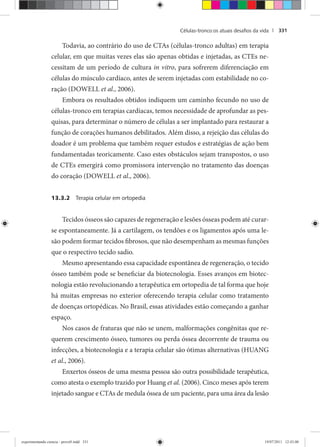 Células-tronco:os atuais desaﬁos da vida | 331
Todavia, ao contrário do uso de CTAs (células-tronco adultas) em terapia
celular, em que muitas vezes elas são apenas obtidas e injetadas, as CTEs ne-
cessitam de um período de cultura in vitro, para sofrerem diferenciação em
células do músculo cardíaco, antes de serem injetadas com estabilidade no co-
ração (DOWELL et al., 2006).
Embora os resultados obtidos indiquem um caminho fecundo no uso de
células-tronco em terapias cardíacas, temos necessidade de aprofundar as pes-
quisas, para determinar o número de células a ser implantado para restaurar a
função de corações humanos debilitados. Além disso, a rejeição das células do
doador é um problema que também requer estudos e estratégias de ação bem
fundamentadas teoricamente. Caso estes obstáculos sejam transpostos, o uso
de CTEs emergirá como promissora intervenção no tratamento das doenças
do coração (DOWELL et al., 2006).
13.3.2 Terapia celular em ortopedia
Tecidos ósseos são capazes de regeneração e lesões ósseas podem até curar-
se espontaneamente. Já a cartilagem, os tendões e os ligamentos após uma le-
são podem formar tecidos fibrosos, que não desempenham as mesmas funções
que o respectivo tecido sadio.
Mesmo apresentando essa capacidade espontânea de regeneração, o tecido
ósseo também pode se beneficiar da biotecnologia. Esses avanços em biotec-
nologia estão revolucionando a terapêutica em ortopedia de tal forma que hoje
há muitas empresas no exterior oferecendo terapia celular como tratamento
de doenças ortopédicas. No Brasil, essas atividades estão começando a ganhar
espaço.
Nos casos de fraturas que não se unem, malformações congênitas que re-
querem crescimento ósseo, tumores ou perda óssea decorrente de trauma ou
infecções, a biotecnologia e a terapia celular são ótimas alternativas (HUANG
et al., 2006).
Enxertos ósseos de uma mesma pessoa são outra possibilidade terapêutica,
como atesta o exemplo trazido por Huang et al. (2006). Cinco meses após terem
injetado sangue e CTAs de medula óssea de um paciente, para uma área da lesão
experimentando ciencia - prova9.indd 331experimentando ciencia - prova9.indd 331 19/07/2011 12:43:0019/07/2011 12:43:00
 