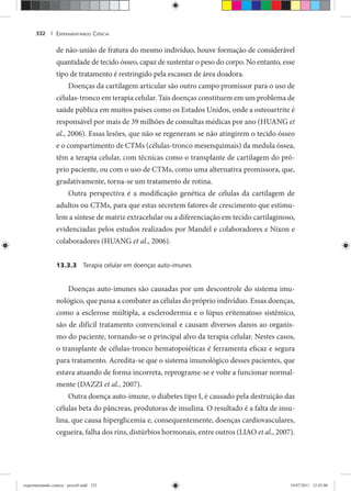 EXPERIMENTANDO CIÊNCIA332 |
de não-união de fratura do mesmo indivíduo, houve formação de considerável
quantidade de tecido ósseo, capaz de sustentar o peso do corpo. No entanto, esse
tipo de tratamento é restringido pela escassez de área doadora.
Doenças da cartilagem articular são outro campo promissor para o uso de
células-tronco em terapia celular. Tais doenças constituem em um problema de
saúde pública em muitos países como os Estados Unidos, onde a osteoartrite é
responsável por mais de 39 milhões de consultas médicas por ano (HUANG et
al., 2006). Essas lesões, que não se regeneram se não atingirem o tecido ósseo
e o compartimento de CTMs (células-tronco mesenquimais) da medula óssea,
têm a terapia celular, com técnicas como o transplante de cartilagem do pró-
prio paciente, ou com o uso de CTMs, como uma alternativa promissora, que,
gradativamente, torna-se um tratamento de rotina.
Outra perspectiva é a modificação genética de células da cartilagem de
adultos ou CTMs, para que estas secretem fatores de crescimento que estimu-
lem a síntese de matriz extracelular ou a diferenciação em tecido cartilaginoso,
evidenciadas pelos estudos realizados por Mandel e colaboradores e Nixon e
colaboradores (HUANG et al., 2006).
13.3.3 Terapia celular em doenças auto-imunes
Doenças auto-imunes são causadas por um descontrole do sistema imu-
nológico, que passa a combater as células do próprio indivíduo. Essas doenças,
como a esclerose múltipla, a esclerodermia e o lúpus eritematoso sistêmico,
são de difícil tratamento convencional e causam diversos danos ao organis-
mo do paciente, tornando-se o principal alvo da terapia celular. Nestes casos,
o transplante de células-tronco hematopoiéticas é ferramenta eficaz e segura
para tratamento. Acredita-se que o sistema imunológico desses pacientes, que
estava atuando de forma incorreta, reprograme-se e volte a funcionar normal-
mente (DAZZI et al., 2007).
Outra doença auto-imune, o diabetes tipo I, é causado pela destruição das
células beta do pâncreas, produtoras de insulina. O resultado é a falta de insu-
lina, que causa hiperglicemia e, consequentemente, doenças cardiovasculares,
cegueira, falha dos rins, distúrbios hormonais, entre outros (LIAO et al., 2007).
experimentando ciencia - prova9.indd 332experimentando ciencia - prova9.indd 332 19/07/2011 12:43:0019/07/2011 12:43:00
 