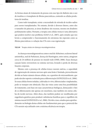 Células-tronco:os atuais desaﬁos da vida | 333
As formas atuais de tratamento da pessoa com esse tipo de diabetes são o uso
de insulina e o transplante de ilhotas pancreáticas, contendo as células produ-
toras de insulina.
Como todo transplante, existe a necessidade de retirada de tecidos sadios
para serem transplantados. No entanto, devido à diversos fatores, entre eles
o tamanho do pâncreas, as áreas doadoras são escassas, mesmo em doadores
perfeitamente sadios. Portanto, a terapia com células-tronco é uma alternativa
que poderá resolver esse problema (LIAO et al., 2007), após estudos que nos
levem a compreender o funcionamento de estruturas tão especiais como as
ilhotas pancreáticas e a relação das CTs com a sua regeneração.
13.3.4 Terapia celular em doenças neurodegenerativas
As doenças neurodegenerativas como o mal de Alzheimer, esclerose lateral
amiotrófica, mal de Parkinson, doença de Huntington, entre outras, atingiram
cerca de 24 milhões de pessoas no mundo todo (OMS, 2008). Essas doenças
causam lesões irreversíveis no sistema nervoso, levando à perda de diversas
funções corporais.
Mesmo com a presença de células-tronco neurais nativas, a capacidade
de regeneração do sistema nervoso após uma lesão é limitada, provavelmente
devido ao baixo número dessas células, ou a questões do microambiente, que
pode não dar suporte e estímulo para a diferenciação (GONZÁLES et al., 2006).
Se essas células forem isoladas, cultivadas in vitro, diferenciadas e implantadas,
pode-se transpor este obstáculo. Elas são vistas como uma boa possibilidade
de tratamento, com base em suas características biológicas, destacando o fato
de se diferenciarem não apenas em neurônios, mas também em outras célu-
las do tecido nervoso. Além disso, elas também podem ser modificadas por
engenharia genética para produzir substâncias benéficas para o equilíbrio do
sistema neural (GONZÁLES et al., 2006). Devido a isso, estudos para aprofun-
damento na biologia destas células são fundamentais para que o potencial das
CTs neurais seja utilizado com a máxima eficiência em terapia.
experimentando ciencia - prova9.indd 333experimentando ciencia - prova9.indd 333 19/07/2011 12:43:0019/07/2011 12:43:00
 