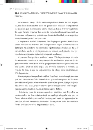 EXPERIMENTANDO CIÊNCIA334 |
13.4 ENGENHARIA TECIDUAL: PROPOSTAS OUSADAS TRANSPONDO GRANDES
DESAFIOS
Atualmente, a terapia celular tem conseguido maior êxito nas suas propos-
tas, mas ainda assim existem casos em que os danos causados ao órgão foram
tão extensos, que, mesmo com a terapia celular, a chance de recuperação total
do órgão é muito pequena. Tais casos são encaminhados para transplante de
órgãos, que pode demorar muito tempo devido à dificuldade em se encontrar
um doador compatível com o receptor.
A engenharia tecidual é uma nova área de pesquisa que visa, entre outras
coisas, reduzir a fila de espera para transplantes de órgãos. Nesta modalidade
de terapia, pesquisadores buscam utilizar o potencial de diferenciação das CTs
para produzir tecidos in vitro em moldes que possam ser absorvidos pelo cor-
po e, futuramente, criar órgãos inteiros para transplantes.
A proposta da engenharia tecidual é coletar CTs do paciente que necessita
do transplante, cultivá-las in vitro, estimulá-las a diferenciar no tecido do ór-
gão necessitado, revestir um molde que possa ser absorvido pelo corpo com
este tecido e criar um novo órgão. Esta proposta eliminaria o problema da
rejeição do órgão já que ele seria composto de células novas originadas das
CTs do paciente.
Outra proposta da engenharia tecidual é produzir partes de órgãos como a
pele para o tratamento de feridas crônicas e queimaduras graves, tecido ósseo
para a reconstrução de partes removidas por fraturas graves, doenças ou perda
de dentição pela idade, e tecido adiposo para a cirurgia estética como as plás-
ticas de reconstituição de mama, glúteos e regiões da face.
Entretanto, essas são apenas proposições científicas que dependem de
muito estudo e do desenvolvimento de metodologia adequada para que, no
futuro, a humanidade possa usufruir de avanços da medicina regenerativa. No
Brasil, os avanços estão sendo feitos com a utilização de CTs no tratamento de
feridas crônicas, produção de pele e tecido ósseo.
experimentando ciencia - prova9.indd 334experimentando ciencia - prova9.indd 334 19/07/2011 12:43:0019/07/2011 12:43:00
 