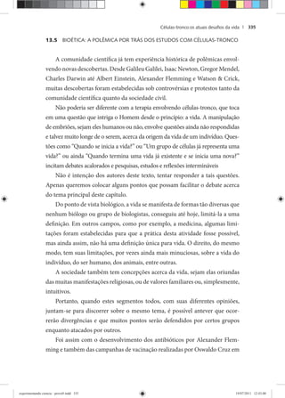 Células-tronco:os atuais desaﬁos da vida | 335
13.5 BIOÉTICA: A POLÊMICA POR TRÁS DOS ESTUDOS COM CÉLULAS-TRONCO
A comunidade científica já tem experiência histórica de polêmicas envol-
vendo novas descobertas. Desde Galileu Galilei, Isaac Newton, Gregor Mendel,
Charles Darwin até Albert Einstein, Alexander Flemming e Watson & Crick,
muitas descobertas foram estabelecidas sob controvérsias e protestos tanto da
comunidade científica quanto da sociedade civil.
Não poderia ser diferente com a terapia envolvendo células-tronco, que toca
em uma questão que intriga o Homem desde o princípio: a vida. A manipulação
de embriões, sejam eles humanos ou não, envolve questões ainda não respondidas
e talvez muito longe de o serem, acerca da origem da vida de um indivíduo. Ques-
tões como “Quando se inicia a vida?” ou “Um grupo de células já representa uma
vida?” ou ainda “Quando termina uma vida já existente e se inicia uma nova?”
incitam debates acalorados e pesquisas, estudos e reflexões intermináveis
Não é intenção dos autores deste texto, tentar responder a tais questões.
Apenas queremos colocar alguns pontos que possam facilitar o debate acerca
do tema principal deste capítulo.
Do ponto de vista biológico, a vida se manifesta de formas tão diversas que
nenhum biólogo ou grupo de biologistas, conseguiu até hoje, limitá-la a uma
definição. Em outros campos, como por exemplo, a medicina, algumas limi-
tações foram estabelecidas para que a prática desta atividade fosse possível,
mas ainda assim, não há uma definição única para vida. O direito, do mesmo
modo, tem suas limitações, por vezes ainda mais minuciosas, sobre a vida do
indivíduo, do ser humano, dos animais, entre outras.
A sociedade também tem concepções acerca da vida, sejam elas oriundas
das muitas manifestações religiosas, ou de valores familiares ou, simplesmente,
intuitivos.
Portanto, quando estes segmentos todos, com suas diferentes opiniões,
juntam-se para discorrer sobre o mesmo tema, é possível antever que ocor-
rerão divergências e que muitos pontos serão defendidos por certos grupos
enquanto atacados por outros.
Foi assim com o desenvolvimento dos antibióticos por Alexander Flem-
ming e também das campanhas de vacinação realizadas por Oswaldo Cruz em
experimentando ciencia - prova9.indd 335experimentando ciencia - prova9.indd 335 19/07/2011 12:43:0019/07/2011 12:43:00
 