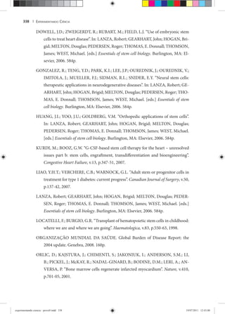 EXPERIMENTANDO CIÊNCIA338 |
DOWELL, J.D.; ZWEIGERDT, R.; RUBART, M.; FIELD, L.J. “Use of embryonic stem
cells to treat heart disease”. In: LANZA, Robert; GEARHART, John; HOGAN, Bri-
gid; MELTON, Douglas; PEDERSEN, Roger; THOMAS, E. Donnall; THOMSON,
James; WEST, Michael. [eds.] Essentials of stem cell biology. Burlington, MA: El-
sevier, 2006. 584p.
GONZALEZ, R.; TENG, Y.D.; PARK, K.I.; LEE, J.P.; OUREDNIK, J.; OUREDNIK, V.;
IMITOLA, J.; MUELLER, F.J.; SIDMAN, R.L.; SNIDER, E.Y. “Neural stem cells:
therapeutic applications in neurodegenerative diseases”. In: LANZA, Robert; GE-
ARHART, John; HOGAN, Brigid; MELTON, Douglas; PEDERSEN, Roger; THO-
MAS, E. Donnall; THOMSON, James; WEST, Michael. [eds.] Essentials of stem
cell biology. Burlington, MA: Elsevier, 2006. 584p.
HUANG, J.I.; YOO, J.U.; GOLDBERG, V.M. “Orthopedic applications of stem cells”.
In: LANZA, Robert; GEARHART, John; HOGAN, Brigid; MELTON, Douglas;
PEDERSEN, Roger; THOMAS, E. Donnall; THOMSON, James; WEST, Michael.
[eds.] Essentials of stem cell biology. Burlington, MA: Elsevier, 2006. 584p.
KURDI, M.; BOOZ, G.W. “G-CSF-based stem cell therapy for the heart – unresolved
issues part b: stem cells, engraftment, transdifferentiation and bioengineering”.
Congestive Heart Failure, v.13, p.347-51, 2007.
LIAO, Y.H.T.; VERCHERE, C.B.; WARNOCK, G.L. “Adult stem or progenitor cells in
treatment for type 1 diabetes: current progress”. Canadian Journal of Surgery, v.50,
p.137-42, 2007.
LANZA, Robert; GEARHART, John; HOGAN, Brigid; MELTON, Douglas; PEDER-
SEN, Roger; THOMAS, E. Donnall; THOMSON, James; WEST, Michael. [eds.]
Essentials of stem cell biology. Burlington, MA: Elsevier, 2006. 584p.
LOCATELLI, F.; BURGIO, G.R. “Transplant of hematopoietic stem cells in childhood:
where we are and where we are going”. Haematologica, v.83, p.550-63, 1998.
ORGANIZAÇÃO MUNDIAL DA SAÚDE. Global Burden of Disease Report: the
2004 update. Genebra, 2008. 160p.
ORLIC, D.; KAJSTURA, J.; CHIMENTI, S.; JAKONIUK, I.; ANDERSON, S.M.; LI,
B.; PICKEL, J.; McKAY, R.; NADAL-GINARD, B.; BODINE, D.M.; LERI, A.; AN-
VERSA, P. “Bone marrow cells regenerate infarcted myocardium”. Nature, v.410,
p.701-05, 2001.
experimentando ciencia - prova9.indd 338experimentando ciencia - prova9.indd 338 19/07/2011 12:43:0019/07/2011 12:43:00
 