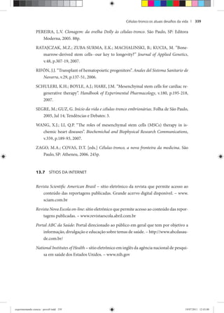 Células-tronco:os atuais desaﬁos da vida | 339
PEREIRA, L.V. Clonagem: da ovelha Dolly às células-tronco. São Paulo, SP: Editora
Moderna, 2005. 88p.
RATAJCZAK, M.Z.; ZUBA-SURMA, E.K.; MACHALINSKI, B.; KUCIA, M. “Bone-
marrow-derived stem cells--our key to longevity?” Journal of Applied Genetics,
v.48, p.307-19, 2007.
RIFÓN, J.J. “Transplant of hematopoietic progenitors”. Anales del Sistema Sanitario de
Navarra, v.29, p.137-51, 2006.
SCHULERI, K.H.; BOYLE, A.J.; HARE, J.M. “Mesenchymal stem cells for cardiac re-
generative therapy”. Handbook of Experimental Pharmacology, v.180, p.195-218,
2007.
SEGRE, M.; GUZ, G. Início da vida e células-tronco embrionárias. Folha de São Paulo,
2005, Jul 14; Tendências e Debates: 3.
WANG, X.J.; LI, Q.P. “The roles of mesenchymal stem cells (MSCs) therapy in is-
chemic heart diseases”. Biochemichal and Biophysical Research Communications,
v.359, p.189-93, 2007.
ZAGO, M.A.; COVAS, D.T. [eds.] Células-tronco, a nova fronteira da medicina. São
Paulo, SP: Atheneu, 2006. 245p.
13.7 SÍTIOS DA INTERNET
Revista Scientific American Brasil – sítio eletrônico da revista que permite acesso ao
conteúdo das reportagens publicadas. Grande acervo digital disponível. – www.
sciam.com.br
Revista Nova Escola on-line: sítio eletrônico que permite acesso ao conteúdo das repor-
tagens publicadas. – www.revistaescola.abril.com.br
Portal ABC da Saúde: Portal direcionado ao público em geral que tem por objetivo a
informação, divulgação e educação sobre temas de saúde. – http://www.abcdasau-
de.com.br/
National Institutes of Health – sítio eletrônico em inglês da agência nacional de pesqui-
sa em saúde dos Estados Unidos. – www.nih.gov
experimentando ciencia - prova9.indd 339experimentando ciencia - prova9.indd 339 19/07/2011 12:43:0019/07/2011 12:43:00
 
