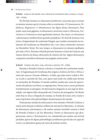 EXPERIMENTANDO CIÊNCIA34 |
2.4.2.2 Jurássico (do alemão, Jura, referente às montanhas entre a França e a Suíça)
199 – 145Ma.
No Período Jurássico os dinossauros herbívoros cresceram para se tornar
os maiores animais que já viveram sobre os continentes. O Camarasaurus, Di-
plodocus, Stegosaurus e o Brachiosauros são alguns desses dinossauros. Para
poder caçar esses gigantes, os dinossauros carnívoros como o Allosaurus, Car-
notaurus e Ceratosaurus eram igualmente imensos. Nos mares, os ictiossauros
e plesiossauros também foram grandes predadores. No final do Jurássico teve
início a fragmentação do continente Pangeia, que resultou novamente no iso-
lamento do Gondwana no Hemisfério Sul, e em vários continentes menores
no Hemisfério Norte. Por esse tempo, os dinossauros já estavam espalhados
por toda a Terra. Durante o final do período Jurássico e início do Cretáceo, um
imenso deserto de dunas cobria parte da América do Sul. Alguns dinossauros
e pequenos mamíferos deixaram suas pegadas nestas areias.
2.4.2.3 Cretáceo (do latim, creta, referente a calcário) 145 – 65Ma.
Durante o Período Cretáceo, a forma e o tamanho dos continentes muda-
ram. A fragmentação do Gondwana deu origem à América do Sul e à África, e
entre eles nasceu o Oceano Atlântico. A Índia, que antes esteve colada à Áfri-
ca, se pôs a caminho da Ásia, com quem mais tarde iria colidir para formar
as montanhas do Himalaia. O mundo também mudou por causa do apareci-
mento das plantas com flores, as angiospermas. Novas cores e novos perfumes
transformaram as paisagens. Os pterossauros chegaram ao seu auge de diver-
sidade, com alguns deles alcançando até 12 metros de envergadura. No Brasil,
onde hoje se situa a Chapada do Araripe, no Estado do Ceará, está o maior e
mais importante sítio paleontológico de pterossauros do mundo.
Praticamente metade dos dinossauros viveu durante o Período Cretáceo, a
maior parte durante os últimos milhões de anos da Era Mesozóica. A extinção
de dinossauros, pterossauros e de muitos animais marinhos marcou o final
do Período Cretáceo e da Era Mesozóica. Dentre os dinossauros que desa-
pareceram, estava o Tyrannosaurus rex, considerado por muitos um terrível
predador, apesar de alguns paleontólogos acreditarem que ele não era capaz de
correr e se alimentava apenas de restos de animais mortos.
experimentando ciencia - prova9.indd 34experimentando ciencia - prova9.indd 34 19/07/2011 12:40:3719/07/2011 12:40:37
 