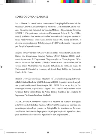 SOBRE OS ORGANIZADORES
Lucia Maria Paleari é mestre e doutora em Ecologia pela Universidade Es-
tadual de Campinas, Unicamp (1997); Bacharel e Licenciada em Ciências Físi-
cas e Biológicas pela Faculdade de Ciências Médicas e Biológicas de Botucatu,
FCMBB (1976); professora visitante na Universidade Federal do Pará, UFPA
(1993); professora de Ciências na Escola Comunitária de Campinas e em esco-
las da Rede Pública de Ensino desta mesma cidade (1982-1991); desde 1997 é
docente no departamento de Educação, da UNESP em Botucatu, responsável
por Estágios Supervisionados.
Raquel Sanzovo Pires de Campos é licenciada e bacharel em Ciências Bio-
lógicas pela Universidade Estadual Paulista, UNESP, Botucatu (2008); atual-
mente é mestranda do Programa de Pós-graduação em Educação para a Ciên-
cias da Faculdade de Ciências- UNESP/ Campus Bauru com estudo sobre “O
Uso de Textos Alternativos para o Ensino de Ciências e a Formação Inicial de
Professores de Ciências”, e professora efetiva da Rede Pública de Ensino do
Estado de São Paulo.
Helton Otsuka é lincenciado e bacharel em Ciências Biológicas pela Univer-
sidade Estadual Paulista, UNESP, Botucatu (2008). Durante 3 anos desenvol-
veu projeto no Depto. de Parasitologia, IBB UNESP Botucatu, na área de En-
tomologia Forense, o que o levou a seguir a área criminal. Atualmente é Perito
Criminal da Superintendência da Polícia Técnico-Científica da Secretaria de
Segurança Pública do Estado de São Paulo.
Marina Begali Carvalho é licenciada e bacharel em Ciências Biológicas
pela Universidade Estadual Paulista, UNESP (2009); iniciou sua trajetória em
pesquisa participando de estudos em Biologia Floral e levantamento florístico.
Atualmente é mestranda do programa de pós-graduação em Agricultura Tro-
pical e Subtropical do Instituto Agronômico de Campinas (IAC).
experimentando ciencia - prova9.indd 341experimentando ciencia - prova9.indd 341 19/07/2011 12:43:0019/07/2011 12:43:00
 