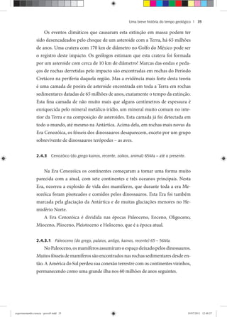 Uma breve história do tempo geológico | 35
Os eventos climáticos que causaram esta extinção em massa podem ter
sido desencadeados pelo choque de um asteroide com a Terra, há 65 milhões
de anos. Uma cratera com 170 km de diâmetro no Golfo do México pode ser
o registro deste impacto. Os geólogos estimam que esta cratera foi formada
por um asteroide com cerca de 10 km de diâmetro! Marcas das ondas e peda-
ços de rochas derretidas pelo impacto são encontradas em rochas do Período
Cretáceo na periferia daquela região. Mas a evidência mais forte desta teoria
é uma camada de poeira de asteroide encontrada em toda a Terra em rochas
sedimentares datadas de 65 milhões de anos, exatamente o tempo da extinção.
Esta fina camada de não muito mais que alguns centímetros de espessura é
enriquecida pelo mineral metálico irídio, um mineral muito comum no inte-
rior da Terra e na composição de asteroides. Esta camada já foi detectada em
todo o mundo, até mesmo na Antártica. Acima dela, em rochas mais novas da
Era Cenozóica, os fósseis dos dinossauros desaparecem, exceto por um grupo
sobrevivente de dinossauros terópodes – as aves.
2.4.3 Cenozóico (do grego kainos, recente, zoikos, animal) 65Ma – até o presente.
Na Era Cenozóica os continentes começaram a tomar uma forma muito
parecida com a atual, com sete continentes e três oceanos principais. Nesta
Era, ocorreu a explosão de vida dos mamíferos, que durante toda a era Me-
sozóica foram pisoteados e comidos pelos dinossauros. Esta Era foi também
marcada pela glaciação da Antártica e de muitas glaciações menores no He-
misfério Norte.
A Era Cenozóica é dividida nas épocas Paleoceno, Eoceno, Oligoceno,
Mioceno, Plioceno, Pleistoceno e Holoceno, que é a época atual.
2.4.3.1 Paleoceno (do grego, palaios, antigo, kainos, recente) 65 – 56Ma.
No Paleoceno, os mamíferos assumiram o espaço deixado pelos dinossauros.
Muitos fósseis de mamíferos são encontrados nas rochas sedimentares desde en-
tão. A América do Sul perdeu sua conexão terrestre com os continentes vizinhos,
permanecendo como uma grande ilha nos 60 milhões de anos seguintes.
experimentando ciencia - prova9.indd 35experimentando ciencia - prova9.indd 35 19/07/2011 12:40:3719/07/2011 12:40:37
 