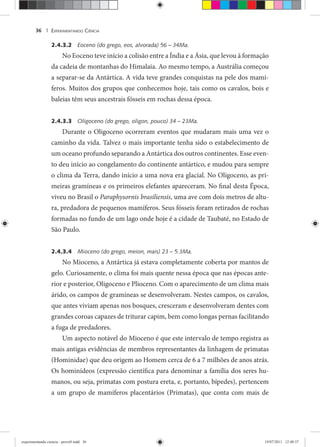 EXPERIMENTANDO CIÊNCIA36 |
2.4.3.2 Eoceno (do grego, eos, alvorada) 56 – 34Ma.
No Eoceno teve início a colisão entre a Índia e a Ásia, que levou à formação
da cadeia de montanhas do Himalaia. Ao mesmo tempo, a Austrália começou
a separar-se da Antártica. A vida teve grandes conquistas na pele dos mamí-
feros. Muitos dos grupos que conhecemos hoje, tais como os cavalos, bois e
baleias têm seus ancestrais fósseis em rochas dessa época.
2.4.3.3 Oligoceno (do grego, oligon, pouco) 34 – 23Ma.
Durante o Oligoceno ocorreram eventos que mudaram mais uma vez o
caminho da vida. Talvez o mais importante tenha sido o estabelecimento de
um oceano profundo separando a Antártica dos outros continentes. Esse even-
to deu início ao congelamento do continente antártico, e mudou para sempre
o clima da Terra, dando início a uma nova era glacial. No Oligoceno, as pri-
meiras gramíneas e os primeiros elefantes apareceram. No final desta Época,
viveu no Brasil o Paraphysornis brasiliensis, uma ave com dois metros de altu-
ra, predadora de pequenos mamíferos. Seus fósseis foram retirados de rochas
formadas no fundo de um lago onde hoje é a cidade de Taubaté, no Estado de
São Paulo.
2.4.3.4 Mioceno (do grego, meion, mais) 23 – 5.3Ma.
No Mioceno, a Antártica já estava completamente coberta por mantos de
gelo. Curiosamente, o clima foi mais quente nessa época que nas épocas ante-
rior e posterior, Oligoceno e Plioceno. Com o aparecimento de um clima mais
árido, os campos de gramíneas se desenvolveram. Nestes campos, os cavalos,
que antes viviam apenas nos bosques, cresceram e desenvolveram dentes com
grandes coroas capazes de triturar capim, bem como longas pernas facilitando
a fuga de predadores.
Um aspecto notável do Mioceno é que este intervalo de tempo registra as
mais antigas evidências de membros representantes da linhagem de primatas
(Hominidae) que deu origem ao Homem cerca de 6 a 7 milhões de anos atrás.
Os hominídeos (expressão científica para denominar a família dos seres hu-
manos, ou seja, primatas com postura ereta, e, portanto, bípedes), pertencem
a um grupo de mamíferos placentários (Primatas), que conta com mais de
experimentando ciencia - prova9.indd 36experimentando ciencia - prova9.indd 36 19/07/2011 12:40:3719/07/2011 12:40:37
 