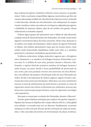 Uma breve história do tempo geológico | 37
duas centenas de espécies, incluindo os lêmures, tarsos, macacos e os grandes
símios. Todos os primatas compartilham algumas características que lhes são
comuns relacionadas ao hábito de vida arborícola (vida nas árvores), incluindo
a visão binocular colorida (em três dimensões, com sobreposição de campos
visuais), membros e mãos com unhas em vez de garras, adaptadas para agarrar,
a habilidade de manusear objetos, além de um cérebro com grande volume
relativamente ao tamanho corporal.
Embora alguns grupos não apresentem mais o hábito de vida arborícola,
condição inicial de desenvolvimento dos Hominidae, nós ainda conservamos
algumas características típicas de nossos ancestrais. Dentre estas, destacam-se
os ombros com ampla movimentação e dedos capazes de agarrar fortemente
os objetos, mas também apresentamos traços que nos tornam únicos, como
cérebro muito desenvolvido, bipedalismo (andar ereto sobre os 2 membros
posteriores) e estruturas vocalizadoras que permitem a fala.
Evidências moleculares (relógio molecular) sugerem que a divergência
entre chimpanzés e os membros da linhagem humana (Hominidae) ocor-
reu entre 8 a 4 milhões de anos atrás, portanto, durante o Mioceno. Infe-
lizmente, o registro fóssil dos primeiros membros da linhagem humana é
ainda escasso, em parte, devido à baixa probabilidade de preservação de
seus restos, pois esses primatas viveram e/ou morreram em áreas floresta-
das, um ambiente não propício à fossilização (solos de áreas florestadas são
ácidos, devido à decomposição de matéria orgânica vegetal, levando à des-
truição dos restos ósseos por dissolução). Além disso, nas áreas continentais
emersas as taxas de sedimentação são muito baixas e, portanto, os restos de
organismos mortos não sofrem recobrimento por sedimentos, processo que
favoreceria a preservação porque limitaria a ação de organismos necrófagos
e decompositores.
Mas quais as causas para a evolução dos Hominidae, durante o Mioceno?
Existem quatro hipóteses principais para explicar esta questão. Segundo a
Hipótese das Savanas ou Hipótese dos Campos Abertos (HCA), o clima global
teria esfriado e se tornado mais seco no Mioceno. Paralelamente, ocorreram
mudanças no relevo do leste africano devido a formação de cadeia de monta-
nhas e vales associados decorrentes da movimentação das placas tectônicas.
experimentando ciencia - prova9.indd 37experimentando ciencia - prova9.indd 37 19/07/2011 12:40:3819/07/2011 12:40:38
 