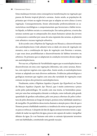 EXPERIMENTANDO CIÊNCIA38 |
Estas mudanças tiveram como consequência transformações na vegetação que
passou de floresta tropical pluvial a savanas. Assim sendo, as populações de
primatas que viviam na região tiveram que se adaptar ao novo clima e à nova
vegetação. Consequentemente, foram selecionadas preferencialmente as ca-
racterísticas morfológicas e comportamentais que favoreciam o hábito terres-
tre bípede, os hábitos sociais e a comunicação. Em outras palavras, a teoria das
savanas sustenta que os antepassados dos atuais humanos saíram das árvores
e começaram a caminhar por causa de uma expansão das savanas, as planícies
com arbustos e escassa vegetação arbustiva.
Já de acordo com a Hipótese da Vegetação em Mosaico, o desenvolvimento
dos australopitecíneos (vide adiante) teria se dado em áreas de vegetação em
mosaico, com a combinação de tipos de vegetação com florestas e savanas,
e que essas áreas possibilitariam o desenvolvimento de hábitos terrestres ou
arbóreos. Os primatas que se adaptaram às condições terrestres deram origem
aos australopitecíneos.
Por sua vez, a Hipótese da Variabilidade sugere que os australopitecíneos se
desenvolveram em área com vegetações diferentes, tais como savanas, flores-
tas, com espécies vegetais com copas altas. Assim sendo, os australopitecíneos
teriam se adaptado aos mais diversos ambientes. Evidências paleontológicas e
geológicas mostram que regiões com uma alta variedade de vegetações eram
comuns na época dos primeiros australopitecíneos.
Finalmente, existe a Hipótese Aquática (Aquatic Ape Hypothesis) ou Teoria
do Macaco Aquático (Aquatic Ape Theory), que é muito controversa e pouco
aceita pelos paleontólogos. De acordo com essa teoria, os hominídeos passa-
ram por uma fase semiaquática durante a evolução, como indicado pela grande
quantidade de gordura subcutânea, pele com pouca cobertura de pelos (cober-
tura de pelos diminuiu ao longo do tempo), postura ereta, habilidade natatória e
de mergulho. Os partidários dessa teoria chamam a atenção para o fato de que o
Homem possui a habilidade natatória e a tendência de entrar na água por prazer
ou para se refrescar. A despeito do fato de alguns animais terrestres terem a capa-
cidade de nadar na superfície da água, poucos são capazes de nadar e mergulhar
debaixo da água. Já o ser humano está entre os animais tipicamente terrestres
com tais habilidades, constituindo uma grande exceção.
experimentando ciencia - prova9.indd 38experimentando ciencia - prova9.indd 38 19/07/2011 12:40:3819/07/2011 12:40:38
 