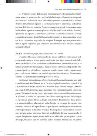 Uma breve história do tempo geológico | 39
Os primeiros fósseis da linhagem humana preservados em rochas miocê-
nicas, são representativos das espécies Sahelanthropus tchadensis, com aproxi-
madamente 7 milhões de anos, e Orrorin tugenensis, com cerca de 6 milhões
de anos. Em ambas as espécies já são nítidas as feições anatômicas indicativas.
No final do Mioceno, início do Plioceno, um novo grupo de hominídeos surge,
incluindo os representantes do gênero Ardipithecus (5.5–4.4 milhões de anos),
que inclui as espécies Ardipithecus kadabba e Ardipithecus ramidus. Fósseis
associados aos restos de Ardipithecus kadabba sugerem que essa espécie viveu
em áreas com densa vegetação, às margens de corpos aquosos permanentes
(rios e lagos), sugerindo que a hipótese de savanização não encontra suporte
no registro fóssil.
2.4.3.5 Plioceno (do grego, pleion, mais ainda) 5.3 – 1.8Ma.
Durante o Plioceno, o movimento das placas tectônicas e um grande vul-
canismo deu origem a uma ponte continental que ligou a América do Sul à
América do Norte. Essa ponte ficou conhecida como Istmo do Panamá, e se
tornou um corredor para a grande troca de faunas ocorrida neste período. Pre-
guiças gigantes e gliptodontes migraram em direção ao norte, enquanto que
para o sul vieram elefantes e o terrível tigre-de-dente-de-sabre. Fósseis desses
animais são comuns em cavernas por todo o Brasil.
Espécies de hominídeos do gênero Australopithecus evoluíram no leste afri-
cano há cerca de 4 milhões de anos. Os australopitecíneos tinham cerca de 1,20
a 1,40 metros de altura, peso de 27 a 32 quilos e seu volume cerebral (500cm3
)
era cerca de 65% menor do que o mostrado pelo Homem moderno (Homo sa-
piens). Várias espécies são conhecidas, dentre elas, Australopithecus anamensis,
A. afarensis, A. sediba e A. africanus. Essa última espécie parece ter dado origem
às espécies do gênero Homo. A feição mais notável dos membros desse gênero
é a anatomia já bem adaptada ao andar bípede e a presença de caninos com
tamanho reduzido. O bipedalismo exigiu algumas mudanças anatômicas nos
australopitecíneos, incluindo a presença de osso pélvico mais amplo e côncavo
para abrigar órgãos internos e dar mais estabilidade durante a caminhada. O
ângulo das pernas e a posição dos joelhos são adaptados para suportar o peso
do corpo. Os dedos dos pés são mais curtos e menos flexíveis que em outros
experimentando ciencia - prova9.indd 39experimentando ciencia - prova9.indd 39 19/07/2011 12:40:3819/07/2011 12:40:38
 