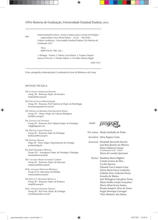 ©Pró-Reitoria de Graduação, Universidade Estadual Paulista, 2011.
Ficha catalográfica elaborada pela Coordenadoria Geral de Bibliotecas da Unesp
Experimentando ciência : teorias e práticas para o ensino da biologia /
organizadores Lucia Maria Paleari ... [et al.]. – São Paulo :
Cultura Acadêmica : Universidade Estadual Paulista, Pró-Reitoria de
Graduação, 2011.
344 p.
ISBN 978-85-7983-146-1
1. Biologia – Ensino. 2. Paleari, Lucia Maria. 3. Campos, Raquel
Sanzovo Pires de. 3. Otsuka, Helton. 4. Carvalho, Marina Begali.
CDD 570.7
E96
Pró-reitora Sheila Zambello de Pinho
Secretária Silvia Regina Carão
Assessoria Elizabeth Berwerth Stucchi
José Brás Barreto de Oliveira
Klaus Schlünzen Junior
(Coordenador Geral – NEaD)
Maria de Lourdes Spazziani
Técnica Bambina Maria Migliori
Camila Gomes da Silva
Cecília Specian
Eduardo Luis Campos Lima
Fúlvia Maria Pavan Anderlini
Gisleide Alves Anhesim Portes
Ivonette de Mattos
José Welington Gonçalves Vieira
Maria Emília Araújo Gonçalves
Maria Selma Souza Santos
Renata Sampaio Alves de Souza
Sergio Henrique Carregari
Vitor Monteiro dos Santos
equipe
REVISÃO TÉCNICA
Drª Cláudia Aparecida Rainho
Unesp, IB – Botucatu, Depto. de Genética
rainho@ibb.unesp.br
Drª Edy de Lello Montenegro
Unesp, IB – Botucatu, Profª Emérita do Depto. de Morfologia
dr.montenegro@terra.com.br
Drª Fátima do Rosário Naschenveng Knoll
Unesp, FC – Bauru, Depto. de Ciências Biológicas
knoll@fc.unesp.br
Dr. Gilson Luiz Volpato
Unesp, IB – Botucatu, Prof. Adjunto Depto. de Fisiologia
volpgil@gmail.com
Dr. Helton Carlos Delicio
Unesp, IB – Botucatu, Deptº de Fisiologia
hdelicio@ibb.unesp.br
Drª Jocelia Grazia
Ufrgs, IB – Porto Alegre, Departamento de Zoologia
jocelia@ufrgs.br
Dr. José Vanderlei Menani
Unesp, FO – Araraquara, Depto. de Fisiologia e Patologia
menani@foar.unesp.br
Drª Luciana Maria Lunardi Campos
Unesp, IB – Botucatu, Depto. de Educação
camposml@ibb.unesp.br
M.Sc. Luciana Trevisan Brunelli
Unesp, FCA, Laboratório de Bebidas
venturini@fca.unesp.br
Drª Rita C.S. Maimoni-Rodella
Unesp, IB – Botucatu, Depto. de Botânica
rita@ibb.unesp.br
M.Sc. Viviane Cristina Tofolo
Unesp, IB – Rio Claro, Depto. de Zoologia
vivitofolo@yahoo.com.br
experimentando ciencia - prova9.indd 4experimentando ciencia - prova9.indd 4 19/07/2011 12:40:3519/07/2011 12:40:35
 