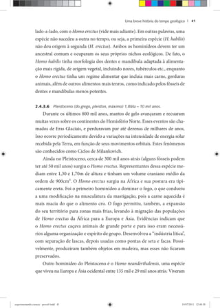 Uma breve história do tempo geológico | 41
lado-a-lado, com o Homo erectus (vide mais adiante). Em outras palavras, uma
espécie não sucedeu a outra no tempo, ou seja, a primeira espécie (H. habilis)
não deu origem à segunda (H. erectus). Ambos os hominídeos devem ter um
ancestral comum e ocuparam os seus próprios nichos ecológicos. De fato, o
Homo habilis tinha morfologia dos dentes e mandíbula adaptada à alimenta-
ção mais rígida, de origem vegetal, incluindo nozes, tubérculos etc., enquanto
o Homo erectus tinha um regime alimentar que incluía mais carne, gorduras
animais, além de outros alimentos mais tenros, como indicado pelos fósseis de
dentes e mandíbulas menos potentes.
2.4.3.6 Pleistoceno (do grego, pleiston, máximo) 1,8Ma – 10 mil anos.
Durante os últimos 800 mil anos, mantos de gelo avançaram e recuaram
muitas vezes sobre os continentes do Hemisfério Norte. Esses eventos são cha-
mados de Eras Glaciais, e perduravam por até dezenas de milhares de anos.
Isso ocorre periodicamente devido a variações na intensidade de energia solar
recebida pela Terra, em função de seus movimentos orbitais. Estes fenômenos
são conhecidos como Ciclos de Milankovich.
Ainda no Pleistoceno, cerca de 300 mil anos atrás (alguns fósseis podem
ter até 50 mil anos) surgiu o Homo erectus. Representantes dessa espécie me-
diam entre 1,30 e 1,70m de altura e tinham um volume craniano médio da
ordem de 900cm3. O Homo erectus surgiu na África e sua postura era tipi-
camente ereta. Foi o primeiro hominídeo a dominar o fogo, o que conduziu
a uma modificação na musculatura da mastigação, pois a carne aquecida é
mais macia do que o alimento cru. O fogo permitiu, também, a expansão
do seu território para zonas mais frias, levando à migração das populações
de Homo erectus da África para a Europa e Ásia. Evidências indicam que
o Homo erectus caçava animais de grande porte e para isso eram necessá-
rios alguma organização e espírito de grupo. Desenvolveu a “indústria lítica”,
com separação de lascas, depois usadas como pontas de seta e facas. Possi-
velmente, produziram também objetos em madeira, mas esses não ficaram
preservados.
Outro hominídeo do Pleistoceno é o Homo neanderthalensis, uma espécie
que viveu na Europa e Ásia ocidental entre 135 mil e 29 mil anos atrás. Viveram
experimentando ciencia - prova9.indd 41experimentando ciencia - prova9.indd 41 19/07/2011 12:40:3819/07/2011 12:40:38
 