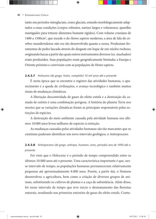 EXPERIMENTANDO CIÊNCIA42 |
tanto em períodos interglaciais, como glaciais, estando morfologicamente adap-
tados a essas condições (corpos robustos, narizes largos e volumosos, aparelho
mastigador para triturar alimentos bastante rígidos). Com volume craniano de
1400 a 1500cm3
, que excede o do Homo sapiens moderno, a área de fala do cé-
rebro neandertalense não era tão desenvolvida quanto a nossa. Produziam fer-
ramentas de pedra lascada através do desgaste em leque de um núcleo rochoso,
originando lascas a partir das quais outros instrumentos diversos (ex. machados)
eram produzidos. Suas populações eram geograficamente limitadas a Europa e
Oriente próximo e conviviam com as populações de Homo sapiens.
2.4.3.7 Holoceno (do grego, holos, completo) 10 mil anos até o presente
É nesta época que se encontra o registro das atividades humanas, o apa-
recimento e a queda de civilizações, o avanço tecnológico e também muitos
sinais de mudanças climáticas.
A liberação descontrolada de gases do efeito estufa e a destruição da ca-
mada de ozônio é uma combinação perigosa. A história do planeta Terra nos
mostra que as variações climáticas foram as principais responsáveis pelas ex-
tinções de espécies.
A destruição do meio ambiente causada pela atividade humana nos últi-
mos 10.000 anos levou milhares de espécies à extinção.
As mudanças causadas pelas atividades humanas são tão marcantes que os
cientistas puderam identificar um novo intervalo geológico, o Antropoceno.
2.4.3.8 Antropoceno (do grego: antropo, humano; ceno, periodo) ano de 1850 até o
presente
Foi visto que o Holoceno é o período de tempo compreendido entre os
últimos 10.000 anos até o presente. Uma característica importante é que, nes-
se intervalo de tempo, as populações humanas permaneceram relativamente
pequenas até aproximadamente 8.000 anos. Porém, a partir daí, o Homem
desenvolveu a agricultura, bem como a criação de diversos grupos de ani-
mais, substituindo os cultivos de plantas e a caça de subsistência. Além disso,
foi nesse intervalo de tempo que teve inicio o desmatamento das florestas
naturais, resultando nas primeiras emissões de gases do efeito estufa. Contu-
experimentando ciencia - prova9.indd 42experimentando ciencia - prova9.indd 42 19/07/2011 12:40:3819/07/2011 12:40:38
 