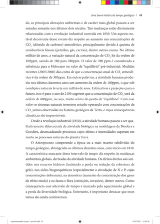Uma breve história do tempo geológico | 43
do, as principais alterações ambientais e de caráter mais global passam a ser
notadas somente nos últimos dois séculos. Tais mudanças estão diretamente
relacionadas com a revolução industrial ocorrida em 1850. Um aspecto no-
tável decorrente desse evento diz respeito ao aumento nas concentrações de
CO2
(dióxido de carbono) atmosférico, principalmente devido à queima de
combustíveis fósseis (petróleo, gás, carvão), dentre outras causas. No último
milhão de anos, a variação natural da concentração de CO2
foi da ordem de
100ppm, saindo de 180 para 280ppm. O valor de 280 ppm é considerado a
referência para o Holoceno ou valor de “equilíbrio” pré-industrial. Medidas
recentes (2005/2006) dão conta de que a concentração atual de CO2
atmosfé-
rico é da ordem de 383ppm. Em outras palavras, a atividade humana produ-
ziu nos últimos duzentos anos um aumento da ordem de 100ppm, o que sob
condições naturais levaria um milhão de anos. Estimativas e projeções para o
futuro, isso é para o ano de 2100 sugerem que a concentração de CO2
será da
ordem de 680ppm, ou seja, muito acima do ponto de “equilíbrio”. Com esse
valor os sistemas naturais terrestres estarão operando com concentrações de
CO2
jamais observadas na história geológica da Terra, e cujas consequências
climáticas são imprevisíveis.
Desde a revolução industrial (1850), a atividade humana passou a ser qua-
litativamente diferenciada da atividade biológica na modelagem da Biosfera e
Geosfera, desencadeando processos cujos efeitos e intensidades superam em
muito os processos naturais do planeta Terra.
O Antropoceno compreende a época ou a mais recente subdivisão do
tempo geológico, abrangendo os últimos duzentos anos, com início em 1850.
A característica marcante desse intervalo de tempo diz respeito às mudanças
ambientais globais, derivadas da atividade humana. Os efeitos diretos são sen-
tidos nos recursos hídricos (incluindo a perda ou redução da cobertura de
gelo), nos ciclos biogeoquímicos (especialmente a circulação de N e P, cujas
concentrações dobraram), na atmosfera (aumento da concentração dos gases
de efeito estufa) e na fauna e flora (extinções, invasões), dentre outros. Como
consequência esse intervalo de tempo é marcado pelo aquecimento global e
a perda da diversidade biológica. Entretanto, é importante destacar que esses
temas são ainda controversos.
experimentando ciencia - prova9.indd 43experimentando ciencia - prova9.indd 43 19/07/2011 12:40:3819/07/2011 12:40:38
 