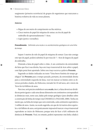 EXPERIMENTANDO CIÊNCIA46 |
surgimento (primeira ocorrência) de grupos de organismos que marcaram a
história evolutiva da vida no nosso planeta.
Materiais
Régua de um metro de comprimento ou fita métrica;•
Cinco metros de papel de máquina de somar, ou tira de papel de•
embrulho de aproximadamente 7- 8cm;
Lápis (preto e vermelho).•
Procedimento Deﬁnindo uma escala e os acontecimentos geológicos em uma linha
do tempo
Separe 5 metros do rolo de papel de máquina de somar. Caso não consiga
este tipo de papel, poderá substituí-lo por tiras de 7 – 8cm de largura de papel
de embrulho.
Distenda a faixa de papel sobre o chão. A um centímetro da extremidade
da faixa que fica à sua direita, faça um traço transversal de 4cm sobre o papel,
com lápis preto bem apontado. Sobre esse traço escreva a palavra Presente.
Seguindo as idades indicadas no texto “Uma breve história do tempo ge-
ológico“ do Presente para o tempo passado, portanto, da extremidade direita
para a extremidade esquerda da faixa, você irá marcar os limites entre os di-
versos períodos citados, do Holoceno, iniciado há 10 mil anos, até o início da
Terra há 4,6 bilhões de anos.
Para isso, será preciso estabelecer uma escala, isto é, a faixa deverá ser dividi-
da em partes iguais e cada uma dessas dimensões em centímetros corresponderá
às distâncias reais, neste caso, dadas pelo tempo geológico (para detalhes sobre
a construção de linhas do tempo veja CHIARELLI e PALEARI, 2000). Tenha em
mente que, na linha do tempo que será construída, cada centímetro equivalerá a
1 milhão de anos. Assim, na escala sugerida, em que de 4,6 metros deve equiva-
ler a 4,6 bilhões de anos, será praticamente impossível marcar o traço transversal
equivalente ao início do Holoceno, porque teria de ficar a 0,01 milímetro de
distância do Presente. Você, no entanto, poderá representar esta linha colada à
experimentando ciencia - prova9.indd 46experimentando ciencia - prova9.indd 46 19/07/2011 12:40:3819/07/2011 12:40:38
 