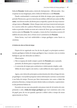 Uma breve história do tempo geológico | 47
linha do Presente. Sendo assim, o início do Antropoceno – 200 anos atrás – fica-
rá apenas na sua imaginação, entre a linha do Holoceno e a do Presente.
Dando continuidade à construção da linha do tempo, para representar o
período Pleistoceno, que teve início há um milhão e 800 mil anos antes do Pre-
sente, você deverá medir, da direita para a esquerda, a partir do traço transver-
sal que marca o Presente, 1,8mm. Risque mais um traço transversal neste pon-
to e escreva sobre ele a palavra Pleistoceno. Dessa forma, faça o mesmo para
todos os períodos citados no texto até o início da Terra, que corresponde a 4,6
metros antes do Presente. Por exemplo, o início da Era Cenozóica ocorreu 65
milhões de anos atrás, isto é, 65mm ou 6,5 centímetros do Presente.
Desta forma, você terá subdividido o tempo geológico como fazem os
cientistas.
A história da vida na linha do tempo
Depois de ter registrado nos 5m da tira de papel, os principais aconteci-
mentos geológicos (linha do tempo geológico), faça o mesmo com os eventos
biológicos, que são oferecidos na tabela 1.
Observações:
Não se esqueça de medir sempre a partir do• Presente para o passado,
portanto, da direita para a esquerda na faixa de papel.
A conversão do tempo para centímetros é relativamente simples: cada•
bilhão de anos é igual a um metro, e cada milhão de anos é igual a 1mm.
Agora, com vários dos principais acontecimentos da vida ao longo do tem-
po geológico, você poderá pesquisar outras informações curiosas e acrescentar
à sua linha do tempo. Procure por fatos interessantes, tais como a idade das
primeiras florestas, o tempo da maior dentre todas as extinções, o aparecimen-
to das primeiras baleias etc.
Encontre em sua casa uma parede com pouco mais de 4,6 metros de com-
primento e cole a linha do tempo geológico que você construiu com a tira
de papel, para, de vez em quando, apreciar e refletir sobre o tempo do nosso
aparecimento na Terra.
experimentando ciencia - prova9.indd 47experimentando ciencia - prova9.indd 47 19/07/2011 12:40:3819/07/2011 12:40:38
 