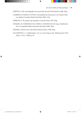 Uma breve história do tempo geológico | 49
FORTEY, R. Vida: uma biografia não-autorizada. Record: Rio de Janeiro, 2000. 362p.
LAMBERT, D.; NAISH, D.; WYSE, E. Enciclopédia dos dinossauros e da vida pré-histó-
rica. Editora Ciranda Cultural: São Paulo, 2004. 375p.
MORGAN, E. The aquatic Ape hypothesis. Souvenir Press, 1997.224p.
TEIXEIRA, W.; FAIRCHILD, T.R.; TAIOLI, F.; TOLEDO, M.C.M. (org.). Decifrando a
Terra. Companhia Editora Nacional: São Paulo, 2008. 558p.
WEINER, J. Planeta Terra. São Paulo: Martins Fontes, 1988. 262p.
ZALASIEWICZ, J. e colaboradores. Are we now living in the Anthropocene? GSA
Today, v. 18 n. 2. 2008, p.4-8.
experimentando ciencia - prova9.indd 49experimentando ciencia - prova9.indd 49 19/07/2011 12:40:3819/07/2011 12:40:38
 