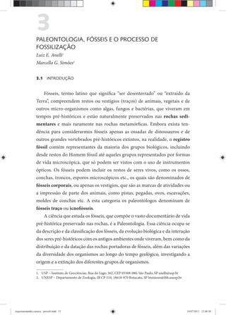 3PALEONTOLOGIA, FÓSSEIS E O PROCESSO DE
FOSSILIZAÇÃO
Luiz E. Anelli1
Marcello G. Simões2
3.1 INTRODUÇÃO
Fósseis, termo latino que significa “ser desenterrado” ou “extraído da
Terra”, compreendem restos ou vestígios (traços) de animais, vegetais e de
outros micro-organismos como algas, fungos e bactérias, que viveram em
tempos pré-históricos e estão naturalmente preservados nas rochas sedi-
mentares e mais raramente nas rochas metamórficas. Embora exista ten-
dência para considerarmos fósseis apenas as ossadas de dinossauros e de
outros grandes vertebrados pré-históricos extintos, na realidade, o registro
fóssil contém representantes da maioria dos grupos biológicos, incluindo
desde restos do Homem fóssil até aqueles grupos representados por formas
de vida microscópica, que só podem ser vistos com o uso de instrumentos
ópticos. Os fósseis podem incluir os restos de seres vivos, como os ossos,
conchas, troncos, esporos microscópicos etc., os quais são denominados de
fósseis corporais, ou apenas os vestígios, que são as marcas de atividades ou
a impressão de parte dos animais, como pistas, pegadas, ovos, escavações,
moldes de conchas etc. A esta categoria os paleontólogos denominam de
fósseis traço ou icnofósseis.
A ciência que estuda os fósseis, que compõe o vasto documentário de vida
pré-histórica preservado nas rochas, é a Paleontologia. Essa ciência ocupa-se
da descrição e da classificação dos fósseis, da evolução biológica e da interação
dos seres pré-históricos com os antigos ambientes onde viveram, bem como da
distribuição e da datação das rochas portadoras de fósseis, além das variações
da diversidade dos organismos ao longo do tempo geológico, investigando a
origem e a extinção dos diferentes grupos de organismos.
1. USP – Instituto de Geociências, Rua do Lago, 562, CEP 05508-080, São Paulo, SP anelli@usp.br
2. UNESP – Departamento de Zoologia, IB CP 510, 18618-970 Botucatu, SP btsimoes@ibb.unesp.br
experimentando ciencia - prova9.indd 51experimentando ciencia - prova9.indd 51 19/07/2011 12:40:3819/07/2011 12:40:38
 