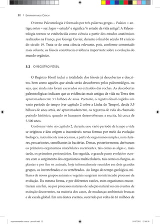 EXPERIMENTANDO CIÊNCIA52 |
O termo Paleontologia é formado por três palavras gregas – Palaios = an-
tigo; ontos = ser; logos = estudo” e significa “o estudo da vida antiga”. A Paleon-
tologia tornou-se estabelecida como ciência a partir dos estudos anatômicos
realizados na França, por George Cuvier, durante o final do século 18 e início
do século 19. Trata-se de uma ciência relevante, pois, conforme comentado
mais adiante, os fósseis constituem evidência importante sobre a evolução do
mundo orgânico.
3.2 O REGISTRO FÓSSIL
O Registro Fóssil inclui a totalidade dos fósseis já descobertos e descri-
tos, bem como aqueles que ainda serão descobertos pelos paleontológos, ou
seja, que ainda não foram escavados ou extraídos das rochas. As descobertas
paleontológicas indicam que as evidências mais antigas de vida na Terra têm
aproximadamente 3.5 bilhões de anos. Portanto, o registro fóssil engloba um
vasto período de tempo (ver capítulo 2 sobre a Linha do Tempo), desde 3.5
bilhões de anos atrás, até aproximadamente, os registros de vida do chamado
período histórico, quando os humanos desenvolveram a escrita, há cerca de
5.500 anos.
Conforme visto no capitulo 2, durante esse vasto período de tempo a vida
se originou e deu origem a incontáveis novas formas por meio da evolução
biológica, inicialmente nos oceanos, a partir de organismos simples, unicelula-
res, procariontes, semelhantes às bactérias. Destas, posteriormente, derivaram
os primeiros organismos unicelulares eucariontes, tais como as algas e, mais
tarde, os primeiros protozoários. Em seguida, o grande passo evolutivo ocor-
reu com o surgimento dos organismos multicelulares, tais como os fungos, as
plantas e por fim os animais, hoje informalmente reunidos em dois grandes
grupos, os invertebrados e os vertebrados. Ao longo do tempo geológico, mi-
lhares de novos grupos animais e vegetais surgiram no intrincado processo da
evolução. Da mesma forma, e por diferentes razões, estes organismos encon-
traram um fim, ou por processos naturais de seleção natural ou em eventos de
extinção decorrentes, na maioria dos casos, de mudanças ambientais bruscas
e de escala global. Em um destes eventos, ocorrido por volta de 65 milhões de
experimentando ciencia - prova9.indd 52experimentando ciencia - prova9.indd 52 19/07/2011 12:40:3819/07/2011 12:40:38
 