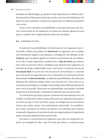 EXPERIMENTANDO CIÊNCIA54 |
disciplina da Paleontologia que ganhou muita importância nas últimas déca-
das chamada de Tafonomia (ciência que estuda o processo de fossilização). Do
ponto de vista econômico, os fósseis são importantes na indústria do petróleo
e do carvão.
Assim, vamos entender as possibilidades e principais processos que leva-
ram à preservação de um organismo ou mesmo de somente algumas de suas
partes, e também dos vestígios deixados pelas suas atividades.
3.4 TORNANDO-SE FÓSSIL
O potencial (ou probabilidade) de fossilização de um organismo está re-
lacionado a fatores que podem ser intrínsecos ao organismo, isto é, podem
estar diretamente ligados à sua anatomia e estratégia de vida adotada, ou ex-
trínsecos, que são aqueles ligados às inúmeras características do seu ambien-
te de vida. É ainda importante considerarmos o tipo de morte que tiveram,
bem como os processos físicos e biológicos que atuaram neste organismo no
intervalo de tempo compreendido entre a sua morte e o momento do seu so-
terramento final. Do ponto de vista do processo de fossilização, o intervalo
que vai da morte do organismo até o seu recobrimento ou soterramento final é
denominado de bioestratinomia. As diferentes possibilidades oferecidas pela
dinâmica dos ambientes antigos (mares, rios, desertos etc.), bem como as ca-
racterísticas morfológicas e ecológicas apresentadas pelos diferentes grupos de
seres vivos do passado, ofereceram aos paleontólogos uma grande variedade
de processos de fossilização, resultando em distintos tipos de preservação.
Ao contrário do que muitos pensam, os fósseis são extremamente raros. Na
verdade, considerando todas as etapas pelas quais um organismo passa após a
sua morte até que se torne um fóssil, é quase um milagre que os encontremos
imersos nas rochas, muitas vezes perfeitamente preservados. Ao considerar-
mos ainda a estimativa do número de espécies e de indivíduos que existiram
no passado, chegaremos à conclusão de que para alguns grupos de organismos
apenas uma parte desprezível ficou preservada.
Em suma, as características do organismo, tais como sua arquitetura cor-
poral, sua estratégia de vida, o tipo de morte que sofreu e o conjunto quase
experimentando ciencia - prova9.indd 54experimentando ciencia - prova9.indd 54 19/07/2011 12:40:3919/07/2011 12:40:39
 