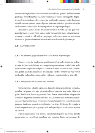Paleontologia, fósseis e o processo de fossilização | 55
inumerável de possibilidades de eventos ocorridos até que seja definitivamente
protegido por sedimentos, ou, como veremos, por outros raros agentes de pro-
teção, determinarão ou não a chance de fossilização ou preservação. Portanto,
consideraremos passo a passo, algumas das características que determinarão
as chances de conservação de um organismo no registro geológico.
Iniciaremos com o exame da árvore universal da vida, ou seja, que com-
preende todos os seres vivos. Vamos viajar rapidamente pelos três grandes ra-
mos que a compõem e identificar que grupos podem apresentar características
intrínsecas que favorecerão ou aumentarão suas chances de preservação.
3.5 A ÁRVORE DA VIDA
3.5.1 Os diferentes grupos de seres vivos e suas chances de preservação
Os seres vivos são atualmente reunidos em três grandes domínios: as Bac-
terias e Archaea unicelulares, microscópicas e procariontes, e os Eukaria, onde
se encontram organismos algumas centenas de vezes maiores e mais comple-
xos, porém ainda microscópicos unicelulares, e todo o restante da vida visível
conhecida, incluindo os fungos, algas e plantas e os animais (veja figura 1).
3.5.2 O registro da vida durante o Pré-Cambriano
Como veremos adiante, a presença de partes duras como testas, espículas,
conchas, carapaças, e tecidos mineralizados, os ossos, farão a maior diferença
para a fossilização de um organismo. Desta forma, analisando os três grandes
domínios da grande árvore universal da vida, notamos que partes mineraliza-
das com alguma chance de preservação nas rochas aparecem somente em uma
pequena fração dos seres vivos conhecidos (ver figura 2). No que diz respeito a
restos corporais, o registro geológico da vida privilegiou praticamente apenas
os Eukaria.
Não queremos dizer com isso que não existem registros nas rochas da vida
procariótica ou eucariótica unicelular microscópica. Restos carbonizados de
experimentando ciencia - prova9.indd 55experimentando ciencia - prova9.indd 55 19/07/2011 12:40:3919/07/2011 12:40:39
 