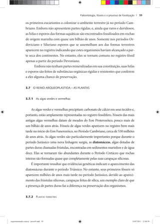 Paleontologia, fósseis e o processo de fossilização | 59
os primeiros eucariontes a colonizar o ambiente terrestre já no período Cam-
briano. Embora não apresentem partes rígidas, e, ainda que raros e duvidosos,
as hifas e esporos das formas aquáticas são encontrados fossilizados em rochas
de origem marinha com quase um bilhão de anos. Somente nos períodos Or-
doviciano e Siluriano esporos que se assemelham aos das formas terrestres
aparecem no registro indicando que estes organismos haviam alcançado a par-
te seca dos continentes. No entanto, eles se tornam comuns no registro fóssil
apenas a partir do período Devoniano.
Embora não tenham partes mineralizadas em sua constituição, suas hifas
e esporos são feitos de substâncias orgânicas rígidas e resistentes que conferem
a eles alguma chance de preservação.
3.7 O REINO ARQUEOPLASTIDA – AS PLANTAS
3.7.1 As algas verdes e vermelhas
As algas verdes e vermelhas precipitam carbonato de cálcio em seus tecidos e,
portanto, estão amplamente representadas no registro fossilífero. Fósseis das mais
antigas algas vermelhas datam de meados do Eon Proterozóico, pouco mais de
um bilhão de anos atrás. Fósseis de algas verdes aparecem no registro bem mais
tarde no início do Eon Fanerozóico, no Período Cambriano, cerca de 530 milhões
de anos atrás. As algas verdes são particularmente importantes porque durante o
período Jurássico uma nova linhagem surgiu, as diatomáceas, algas dotadas de
partes duras chamadas frústulas, encontradas em sedimentos marinhos e de água
doce. Elas se tornaram tão abundantes durante o Período Cretáceo que rochas
inteiras são formadas quase que completamente pelas suas carapaças silicosas.
É importante ressaltar que evidências genéticas indicam o aparecimento das
diatomáceas durante o período Triássico. No entanto, seus primeiros fósseis só
aparecem milhões de anos mais tarde no período Jurássico, devido ao apareci-
mento das frústulas silicosas, carapaças feitas de sílica, um exemplo claro de que
a presença de partes duras faz a diferença na preservação dos organismos.
3.7.2 PLANTAS TERRESTRES
experimentando ciencia - prova9.indd 59experimentando ciencia - prova9.indd 59 19/07/2011 12:40:3919/07/2011 12:40:39
 