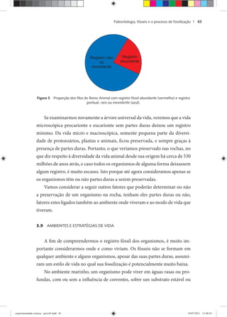 Paleontologia, fósseis e o processo de fossilização | 63
Figura 5 Proporção dos ﬁlos do Reino Animal com registro fóssil abundante (vermelho) e registro
pontual, raro ou inexistente (azul).
Se examinarmos novamente a árvore universal da vida, veremos que a vida
microscópica procarionte e eucarionte sem partes duras deixou um registro
mínimo. Da vida micro e macroscópica, somente pequena parte da diversi-
dade de protozoários, plantas e animais, ficou preservada, e sempre graças à
presença de partes duras. Portanto, o que veríamos preservado nas rochas, no
que diz respeito à diversidade da vida animal desde sua origem há cerca de 530
milhões de anos atrás, e caso todos os organismos de alguma forma deixassem
algum registro, é muito escasso. Isto porque até agora consideramos apenas se
os organismos têm ou não partes duras a serem preservadas.
Vamos considerar a seguir outros fatores que poderão determinar ou não
a preservação de um organismo na rocha, tenham eles partes duras ou não,
fatores estes ligados também ao ambiente onde viveram e ao modo de vida que
tiveram.
3.9 AMBIENTES E ESTRATÉGIAS DE VIDA
A fim de compreendermos o registro fóssil dos organismos, é muito im-
portante considerarmos onde e como viviam. Os fósseis não se formam em
qualquer ambiente e alguns organismos, apesar das suas partes duras, assumi-
ram um estilo de vida no qual sua fossilização é potencialmente muito baixa.
No ambiente marinho, um organismo pode viver em águas rasas ou pro-
fundas, com ou sem a influência de correntes, sobre um substrato estável ou
experimentando ciencia - prova9.indd 63experimentando ciencia - prova9.indd 63 19/07/2011 12:40:4319/07/2011 12:40:43
 
