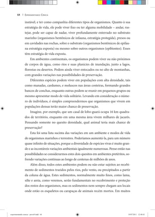 EXPERIMENTANDO CIÊNCIA64 |
instável, e ter como companhia diferentes tipos de organismos. Quanto à sua
estratégia de vida, ele pode viver fixo ou ter alguma mobilidade – andar, ras-
tejar, pode ser capaz de nadar, viver profundamente enterrado no substrato
marinho (organismos bentônicos de infauna, estratégia protegida), presos ou
em cavidades nas rochas, sobre o substrato (organismos bentônicos de epifau-
na estratégia exposta) ou mesmo sobre outros organismos (epibiontes). Esses
têm estratégia de vida exposta.
Em ambientes continentais, os organismos podem viver ou não próximos
de corpos de água, como rios e suas planícies de inundação, junto a lagos,
florestas ou desertos. Podem ainda viver entocados ou no alto de montanhas,
com grandes variações nas possibilidades de preservação.
Diferentes espécies podem viver em populações com alta densidade, tais
como manadas, cardumes, e moluscos nas áreas costeiras, formando grandes
bancos de conchas, enquanto outras podem se reunir em pequenos grupos ou
mesmo apresentar modo de vida solitário. Levando em consideração o núme-
ro de indivíduos, é simples compreendermos que organismos que vivem em
populações densas terão maior chance de preservação.
Imagine, por exemplo, que um casal de lobo-guará ocupa 16 km quadra-
dos de território, enquanto em uma mesma área vivem milhares de jacarés.
Pensando somente no quesito densidade, qual animal teria mais chance de
preservação?
Esta foi uma lista sucinta das variações em um ambiente e modos de vida
de organismos marinhos e terrestres. Poderíamos aumentá-la, para um número
quase infinito de situações, porque a diversidade de espécies vivas é muito gran-
de e as incontáveis variações ambientais igualmente numerosas. Pense então nas
possibilidades se considerarmos estes dois quesitos em ambientes pretéritos, so-
frendo variações contínuas ao longo de centenas de milhões de anos.
Além disso, todos estes ambientes podem ou não estar sujeitos ao recebi-
mento de sedimentos trazidos pelos rios, pelo vento, ou precipitados a partir
da coluna de água. Estes sedimentos, normalmente muito finos, como lama,
silte e areia, como veremos, serão fundamentais no recobrimento e proteção
dos restos dos organismos, mas os sedimentos nem sempre chegam aos locais
onde estão os esqueletos ou carapaças de animais recém mortos. Em muitos
experimentando ciencia - prova9.indd 64experimentando ciencia - prova9.indd 64 19/07/2011 12:40:4319/07/2011 12:40:43
 