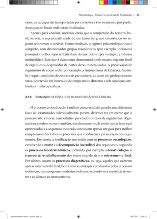 Paleontologia, fósseis e o processo de fossilização | 65
casos, as carcaças são transportadas por correntes e rios ou mesmo por preda-
dores para os locais onde serão fossilizadas.
Apenas para concluir, notamos então que a completude do registro fós-
sil, ou seja, a representatividade de um táxon ou grupo taxonômico no re-
gistro sedimentar é variável. Como resultado, o registro paleontológico não é
completo, com determinados grupos taxonômicos (por exemplo, moluscos)
possuindo melhor representatividade do que outros (por exemplo, cnidários
medusóides). Esse fato é claramente demonstrado pelo escasso registro fóssil
de organismos desprovidos de partes duras mineralizadas. A preservação de
organismos de corpo mole (por exemplo, a famosa fauna de Ediacara, Austrá-
lia) requer condições deposicionais particulares, as quais são geologicamente
raras, ocorrendo em intervalos de tempo muito distintos e sob condições am-
bientais muito específicas.
3.10 TORNANDO-SE FÓSSIL: DO MUNDO ORGÂNICO À ROCHA
O processo de fossilização é melhor compreendido quando suas diferentes
fases são examinadas individualmente, porém, devemos ter em mente que o
processo não é linear, nem idêntico para todos os tipos de organismos. Algu-
mas fases podem ocorrer também, simultaneamente, de modo que as fases aqui
apresentadas e a sequencia mostrada constituem apenas um guia para melhor
compreensão dos fatores e processos que conduzem a preservação dos orga-
nismos. Em teoria, a fossilização tem início com os processos necrológicos,
envolvendo a morte e a decomposição (necrólise) dos organismos, seguindo
os processos bioestratinômicos, incluindo, por exemplo, a desarticulação, o
transporte/retrabalhamento dos restos esqueletais e o soterramento final.
Por último, atuam os processos diagenéticos, ou seja, aqueles que ocorrem
após o soterramento final, bem como as alterações produzidas pelos processos
tectônicos, que soerguem os estratos rochosos, expondo-os à superfície terres-
tre e ao clima e ao intemperismo.
experimentando ciencia - prova9.indd 65experimentando ciencia - prova9.indd 65 19/07/2011 12:40:4319/07/2011 12:40:43
 