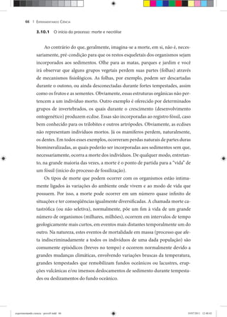 EXPERIMENTANDO CIÊNCIA66 |
3.10.1 O início do processo: morte e necrólise
Ao contrário do que, geralmente, imagina-se a morte, em si, não é, neces-
sariamente, pré-condição para que os restos esqueletais dos organismos sejam
incorporados aos sedimentos. Olhe para as matas, parques e jardim e você
irá observar que alguns grupos vegetais perdem suas partes (folhas) através
de mecanismos fisiológicos. As folhas, por exemplo, podem ser descartadas
durante o outono, ou ainda desconectadas durante fortes tempestades, assim
como os frutos e as sementes. Obviamente, essas estruturas orgânicas não per-
tencem a um indivíduo morto. Outro exemplo é oferecido por determinados
grupos de invertebrados, os quais durante o crescimento (desenvolvimento
ontogenético) produzem ecdise. Essas são incorporadas ao registro fóssil, caso
bem conhecido para os trilobites e outros artrópodes. Obviamente, as ecdises
não representam indivíduos mortos. Já os mamíferos perdem, naturalmente,
os dentes. Em todos esses exemplos, ocorreram perdas naturais de partes duras
biomineralizadas, as quais poderão ser incorporadas aos sedimentos sem que,
necessariamente, ocorra a morte dos indivíduos. De qualquer modo, entretan-
to, na grande maioria das vezes, a morte é o ponto de partida para a “vida” de
um fóssil (início do processo de fossilização).
Os tipos de morte que podem ocorrer com os organismos estão intima-
mente ligados às variações do ambiente onde vivem e ao modo de vida que
possuem. Por isso, a morte pode ocorrer em um número quase infinito de
situações e ter conseqüências igualmente diversificadas. A chamada morte ca-
tastrófica (ou não seletiva), normalmente, põe um fim à vida de um grande
número de organismos (milhares, milhões), ocorrem em intervalos de tempo
geologicamente mais curtos, em eventos mais distantes temporalmente um do
outro. Na natureza, estes eventos de mortalidade em massa (processo que afe-
ta indiscriminadamente a todos os indivíduos de uma dada população) são
comumente episódicos (breves no tempo) e ocorrem normalmente devido a
grandes mudanças climáticas, envolvendo variações bruscas da temperatura,
grandes tempestades que remobilizam fundos oceânicos ou lacustres, erup-
ções vulcânicas e/ou imensos deslocamentos de sedimento durante tempesta-
des ou deslizamentos do fundo oceânico.
experimentando ciencia - prova9.indd 66experimentando ciencia - prova9.indd 66 19/07/2011 12:40:4319/07/2011 12:40:43
 
