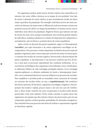 Paleontologia, fósseis e o processo de fossilização | 67
Os organismos podem ainda morrer devido a fatores não catastróficos ou
naturais, tais como velhice, doenças ou ao ataque de um predador. Esse tipo
de morte é chamado de morte seletiva, já que normalmente incide em faixas
muito específicas da população. Por exemplo, indivíduos jovens são mais sus-
cetíveis às doenças (já notou como os filhotes de cachorros tomam vacinas nos
primeiros meses de vida?) e ao ataque de predadores. O mesmo ocorre com os
indivíduos mais idosos da população. Registros fósseis que indicam este tipo
de morte são mais raros, porque normalmente não envolvem grande número
de indivíduos, mudanças drásticas no volume de deposição dos sedimentos e,
normalmente, não envolvem o acúmulo denso de restos esqueléticos.
Após a morte ou descarte das partes esqueletais, segue-se à decomposição
(necrólise), por ação bacteriana e de outros organismos necrófagos ou de-
compositores. Esse processo é muito importante na história de preservação de
qualquer organismo, pois é nessa etapa que ocorrerá em maior ou menor grau,
o consumo dos tecidos de conexão orgânica, favorecendo a desarticulação das
partes esqueletais. A decomposição é um processo contínuo que leva de ho-
ras a anos para se processar, dependendo das condições ambientais. As ca-
racterísticas morfológicas dos organismos (invertebrados versus vertebrados),
os diferentes hábitos de vida (estratégia protegida=infauna versus estratégia
exposta=epifauna), os distintos ambientes de morte e decomposição (mari-
nho versus continental desértico) exercem influência no processo de necrólise.
Para simplificar a necrólise pode ser entendida como o processo de remoção
ou consumo dos tecidos moles, ou seja, a esqueletonização. Sob condições
favoráveis (presença de bactérias, organismos necrófagos, oxigênio) a decom-
posição dos tecidos é rápida, poucos meses a um ano (no caso de vertebra-
dos) e, desse modo, somente em casos excepcionais os tecidos moles ficarão
preservados (vide mais adiante). Desse modo, somente as partes duras dos
organismos são aquelas que têm maiores chances de preservação, pois em sua
composição química existem grandes quantidades de elementos inorgânicos.
Para entender bem esse processo não deixe de realizar o experimento sugerido
ao final desse capítulo.
experimentando ciencia - prova9.indd 67experimentando ciencia - prova9.indd 67 19/07/2011 12:40:4319/07/2011 12:40:43
 